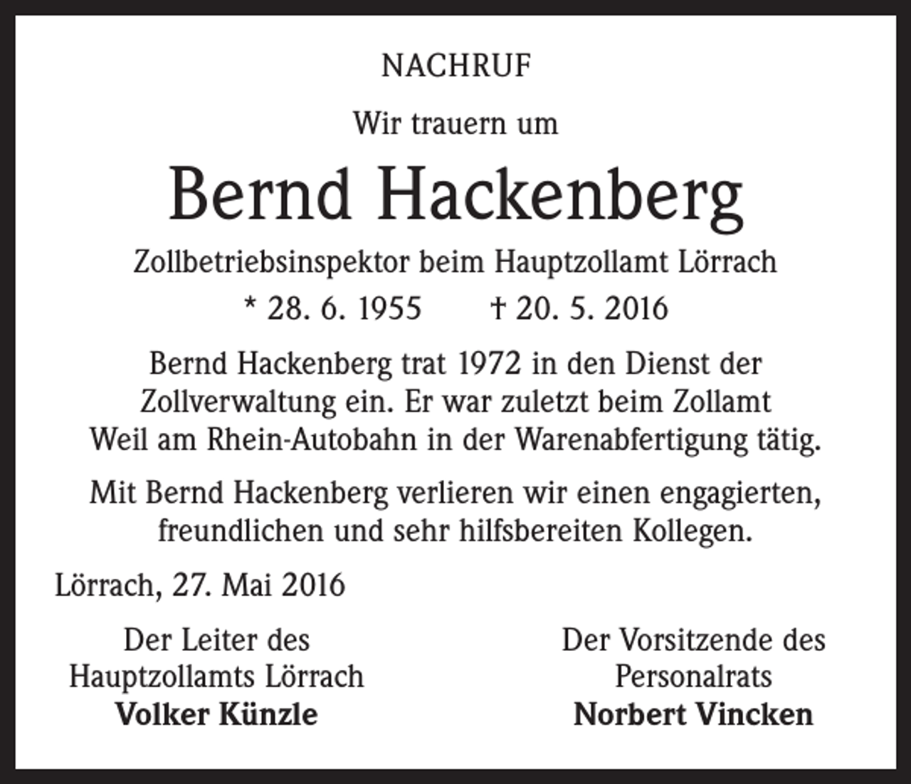 <p>nachruf<br />Wir trauern um</p><p>Bernd Hackenberg<br />Zollbetriebsinspektor beim Hauptzollamt Lörrach<br />* 28. 6. 1955 † 20. 5. 2016<br />Bernd Hackenberg trat 1972 in den Dienst der<br />Zollverwaltung ein. Er war zuletzt beim Zollamt<br />Weil am Rhein-Autobahn in der Warenabfertigung tätig.<br />Mit Bernd Hackenberg verlieren wir einen engagierten,<br />freundlichen und sehr hilfsbereiten Kollegen.<br />Lörrach, 27. Mai 2016</p><p>Der Leiter des<br />Hauptzollamts Lörrach</p><p>Volker Künzle</p><p>Der Vorsitzende des<br />Personalrats<br />Norbert Vincken</p>
