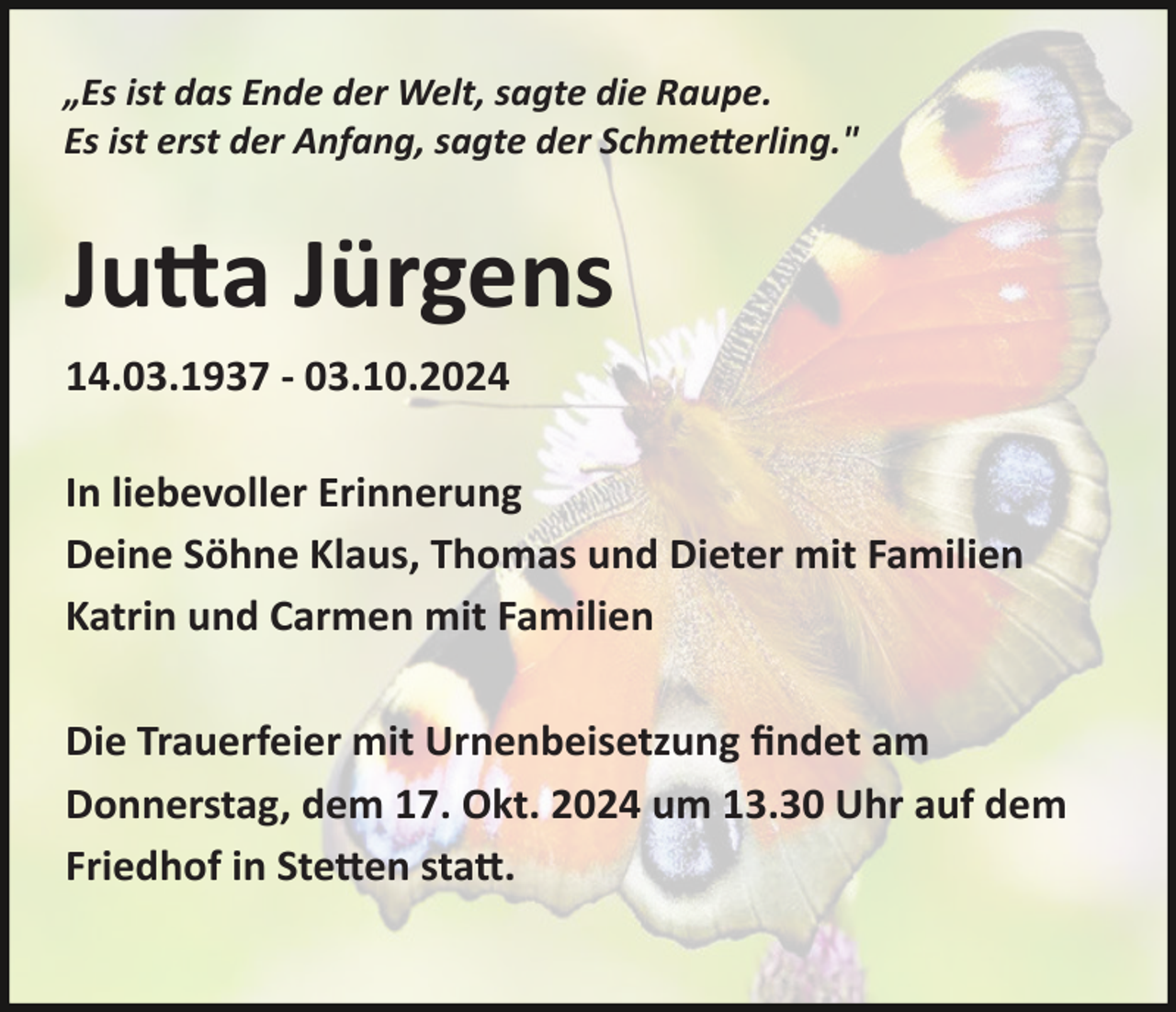 <p>„Es ist das Ende der Welt, sagte die Raupe.<br />Es ist erst der Anfang, sagte der Schme:erling."</p><p>Ju#a Jürgens<br />14.03.1937 - 03.10.2024<br />In liebevoller Erinnerung<br />Deine Söhne Klaus, Thomas und Dieter mit Familien<br />Katrin und Carmen mit Familien<br />Die Trauerfeier mit Urnenbeisetzung ﬁndet am<br />Donnerstag, dem 17. Okt. 2024 um 13.30 Uhr auf dem<br />Friedhof in Ste#en sta#.</p>