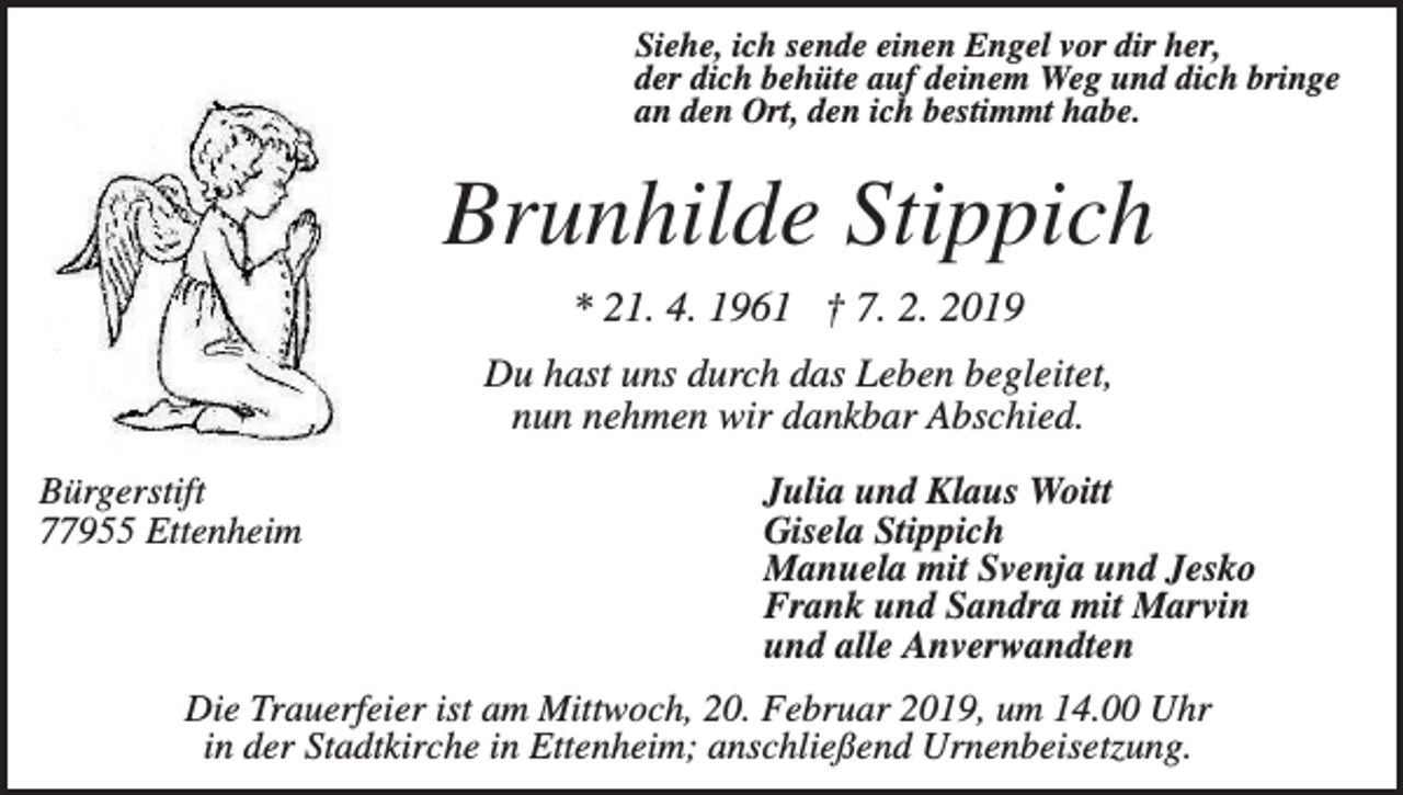 <p>Siehe, ich sende einen Engel vor dir her,<br />der dich behüte auf deinem Weg und dich bringe<br />an den Ort, den ich bestimmt habe.</p><p>Brunhilde Stippich<br />* 21. 4. 1961 † 7. 2. 2019<br />Du hast uns durch das Leben begleitet,<br />nun nehmen wir dankbar Abschied.<br />Bürgerstift<br />77955 Ettenheim</p><p>Julia und Klaus Woitt<br />Gisela Stippich<br />Manuela mit Svenja und Jesko<br />Frank und Sandra mit Marvin<br />und alle Anverwandten</p><p>Die Trauerfeier ist am Mittwoch, 20. Februar 2019, um 14.00 Uhr<br />in der Stadtkirche in Ettenheim; anschließend Urnenbeisetzung.</p>