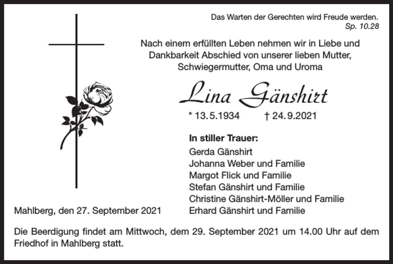 <p>Das Warten der Gerechten wird Freude werden.</p><p>Sp. 10.28</p><p>Nach einem erfüllten Leben nehmen wir in Liebe und<br />Dankbarkeit Abschied von unserer lieben Mutter,<br />Schwieger­mutter, Oma und Uroma</p><p>* 13. 5.1934</p><p>Mahlberg, den 27. September 2021</p><p>† 24. 9.2021</p><p>In stiller Trauer:<br />Gerda Gänshirt<br />Johanna Weber und Familie<br />Margot Flick und Familie<br />Stefan Gänshirt und Familie<br />Christine Gänshirt-Möller und Familie<br />Erhard Gänshirt und Familie</p><p>Die Beerdigung findet am Mittwoch, dem 29. September 2021 um 14.00 Uhr auf dem<br />Friedhof in Mahlberg statt.</p>