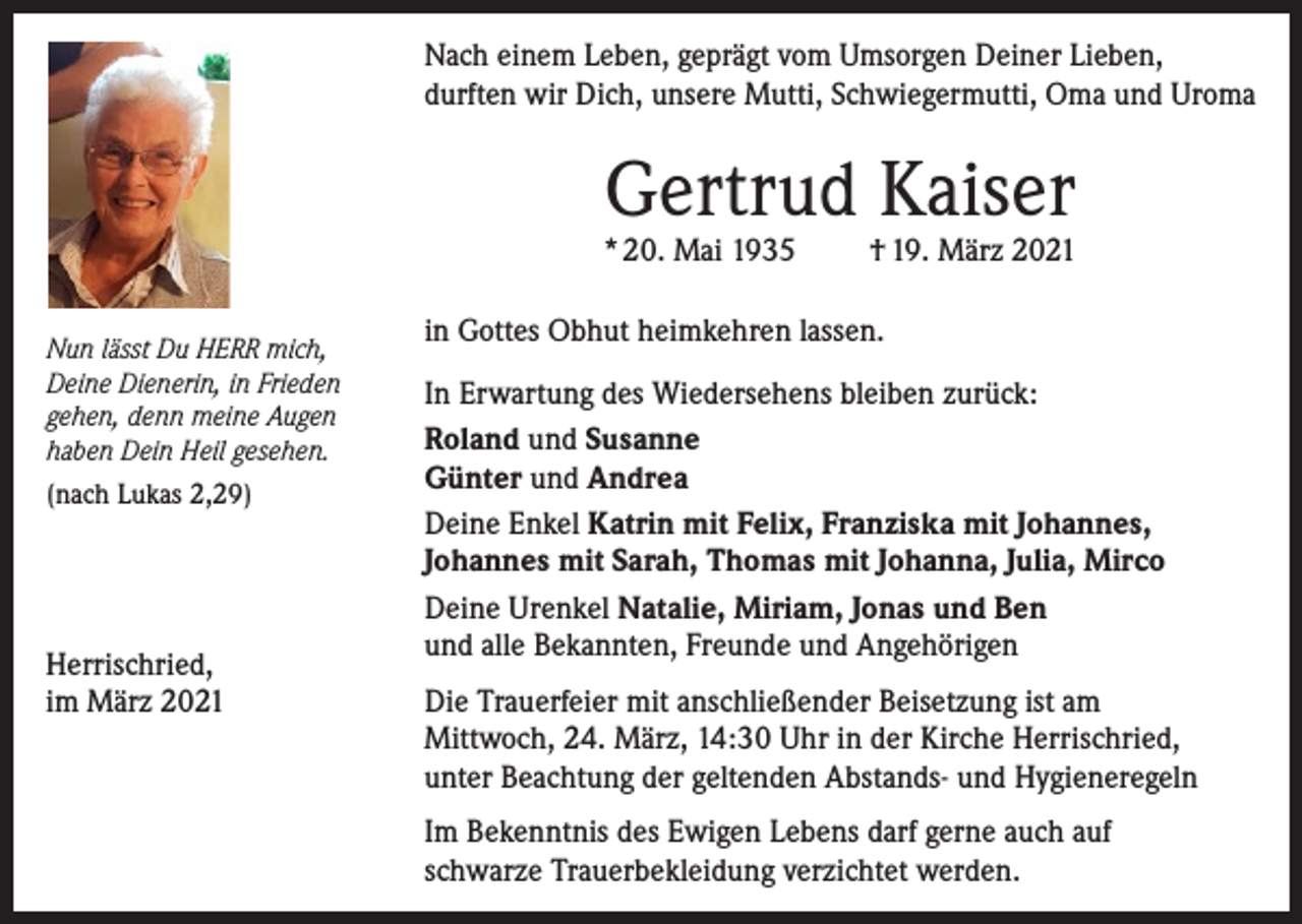 <p>Nach einem Leben, geprägt vom Umsorgen Deiner Lieben,<br />durften wir Dich, unsere Mutti, Schwiegermutti, Oma und Uroma</p><p>Gertrud Kaiser</p><p>* 20. Mai 1935<br />Nun lässt Du HERR mich,<br />Deine Dienerin, in Frieden<br />gehen, denn meine Augen<br />haben Dein Heil gesehen.<br />(nach Lukas 2,29)</p><p>Herrischried,<br />im März 2021</p><p>† 19. März 2021</p><p>in Gottes Obhut heimkehren lassen.<br />In Erwartung des Wiedersehens bleiben zurück:<br />Roland und Susanne<br />Günter und Andrea<br />Deine Enkel Katrin mit Felix, Franziska mit Johannes,<br />Johannes mit Sarah, Thomas mit Johanna, Julia, Mirco<br />Deine Urenkel Natalie, Miriam, Jonas und Ben<br />und alle Bekannten, Freunde und Angehörigen<br />Die Trauerfeier mit anschließender Beisetzung ist am<br />Mittwoch, 24. März, 14:30 Uhr in der Kirche Herrischried,<br />unter Beachtung der geltenden Abstands- und Hygieneregeln<br />Im Bekenntnis des Ewigen Lebens darf gerne auch auf<br />schwarze Trauerbekleidung verzichtet werden.</p>