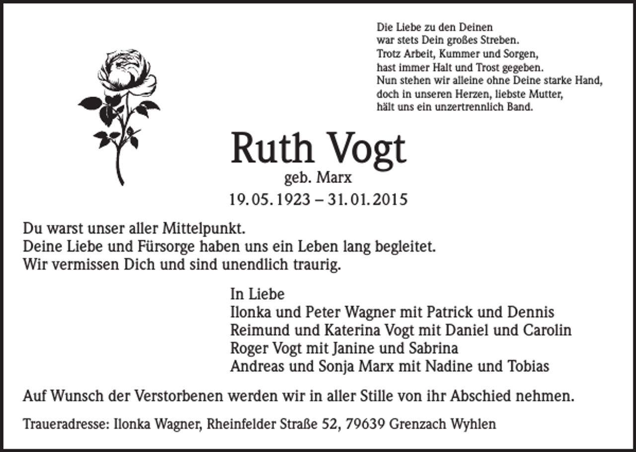 <p>Die Liebe zu den Deinen<br />war stets Dein großes Streben.<br />Trotz Arbeit, Kummer und Sorgen,<br />hast immer Halt und Trost gegeben.<br />Nun stehen wir alleine ohne Deine starke Hand,<br />doch in unseren Herzen, liebste Mutter,<br />hält uns ein unzertrennlich Band.</p><p>Ruth Vogt</p><p>geb. Marx<br />19. 05. 1923 – 31. 01. 2015<br />Du warst unser aller Mittelpunkt.<br />Deine Liebe und Fürsorge haben uns ein Leben lang begleitet.<br />Wir vermissen Dich und sind unendlich traurig.<br />In Liebe<br />Ilonka und Peter Wagner mit Patrick und Dennis<br />Reimund und Katerina Vogt mit Daniel und Carolin<br />Roger Vogt mit Janine und Sabrina<br />Andreas und Sonja Marx mit Nadine und Tobias<br />Auf Wunsch der Verstorbenen werden wir in aller Stille von ihr Abschied nehmen.<br />Traueradresse: Ilonka Wagner, Rheinfelder Straße 52, 79639 Grenzach Wyhlen</p>