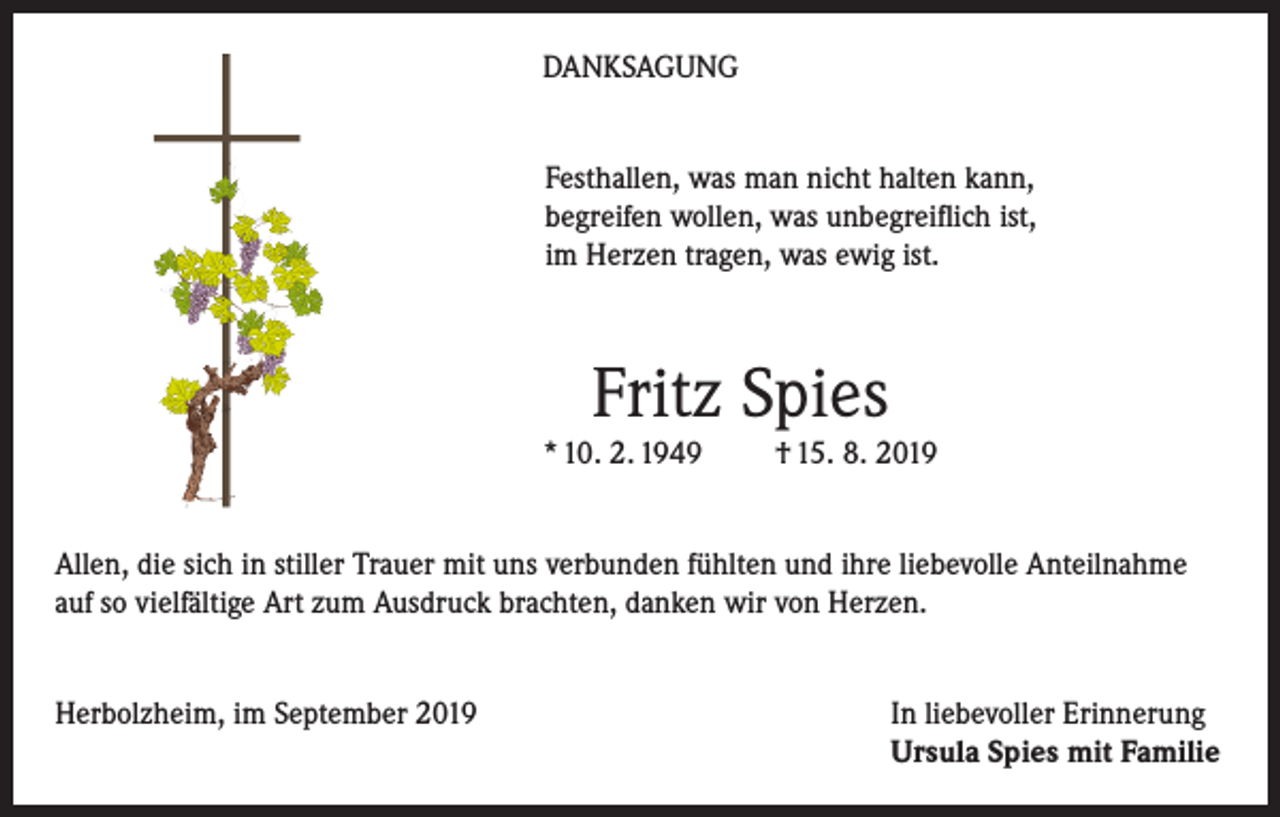 <p>DANKSAGUNG<br />Festhallen, was man nicht halten kann,<br />begreifen wollen, was unbegreiflich ist,<br />im Herzen tragen, was ewig ist.</p><p>Fritz Spies<br />* 10. 2. 1949</p><p>† 15. 8. 2019</p><p>Allen, die sich in stiller Trauer mit uns verbunden fühlten und ihre liebevolle Anteilnahme<br />auf so vielfältige Art zum Ausdruck brachten, danken wir von Herzen.<br />Herbolzheim, im September 2019 In liebevoller Erinnerung<br />Ursula Spies mit Familie</p>
