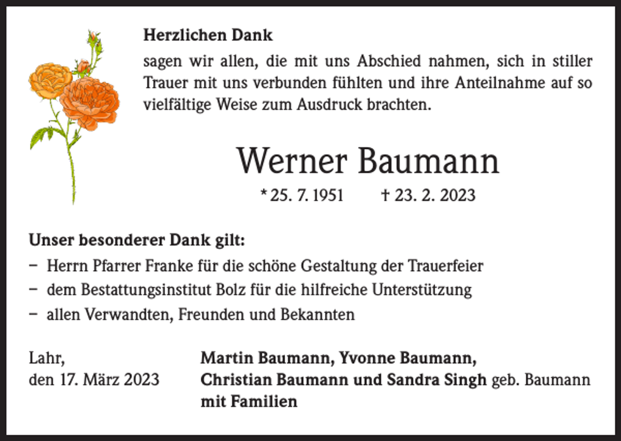 <p>Herzlichen Dank<br />sagen wir allen, die mit uns Abschied nahmen, sich in stiller<br />Trauer mit uns verbunden fühlten und ihre Anteilnahme auf so<br />vielfältige Weise zum Ausdruck brachten.</p><p>Werner Baumann<br />* 25. 7. 1951 † 23. 2. 2023<br />Unser besonderer Dank gilt:<br />– Herrn Pfarrer Franke für die schöne Gestaltung der Trauerfeier<br />– dem Bestattungsinstitut Bolz für die hilfreiche Unterstützung<br />– allen Verwandten, Freunden und Bekannten<br />Lahr,<br />den 17. März 2023</p><p>Martin Baumann, Yvonne Baumann,<br />Christian Baumann und Sandra Singh geb. Baumann<br />mit Familien</p>