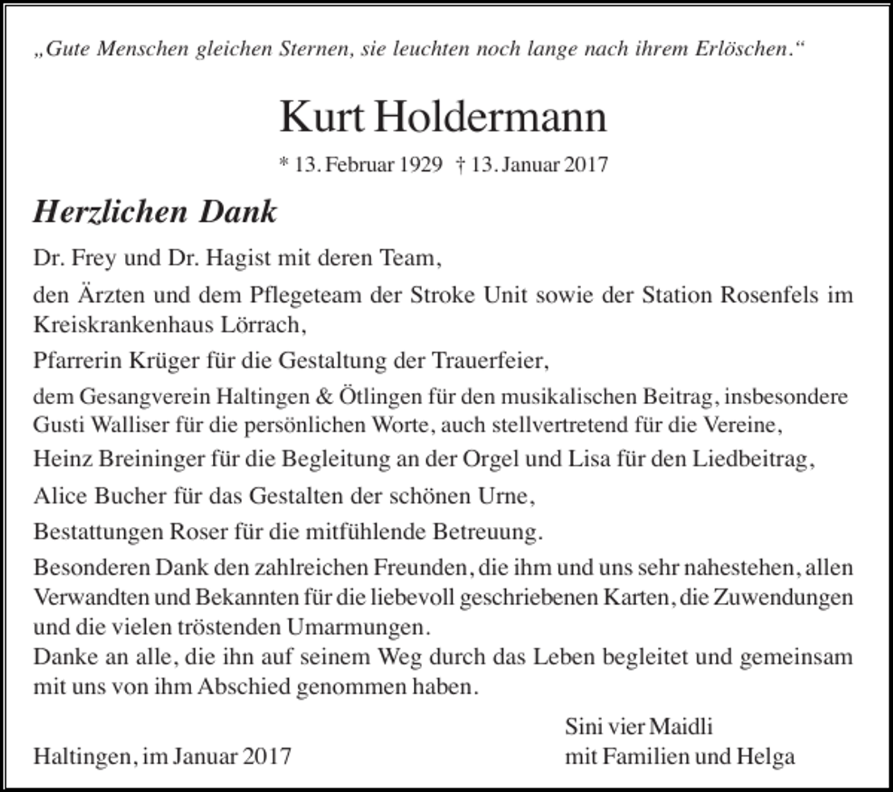 <p>„Gute Menschen gleichen Sternen, sie leuchten noch lange nach ihrem Erlöschen.“</p><p>Kurt Holdermann<br />* 13. Februar 1929 † 13. Januar 2017</p><p>Herzlichen Dank<br />Dr. Frey und Dr. Hagist mit deren Team,<br />den Ärzten und dem Pflegeteam der Stroke Unit sowie der Station Rosenfels im<br />Kreiskrankenhaus Lörrach,<br />Pfarrerin Krüger für die Gestaltung der Trauerfeier,<br />dem Gesangverein Haltingen &amp; Ötlingen für den musikalischen Beitrag, insbesondere<br />Gusti Walliser für die persönlichen Worte, auch stellvertretend für die Vereine,<br />Heinz Breininger für die Begleitung an der Orgel und Lisa für den Liedbeitrag,<br />Alice Bucher für das Gestalten der schönen Urne,<br />Bestattungen Roser für die mitfühlende Betreuung.<br />Besonderen Dank den zahlreichen Freunden, die ihm und uns sehr nahestehen, allen<br />Verwandten und Bekannten für die liebevoll geschriebenen Karten, die Zuwendungen<br />und die vielen tröstenden Umarmungen.<br />Danke an alle, die ihn auf seinem Weg durch das Leben begleitet und gemeinsam<br />mit uns von ihm Abschied genommen haben.<br />Haltingen, im Januar 2017</p><p>Sini vier Maidli<br />mit Familien und Helga</p>