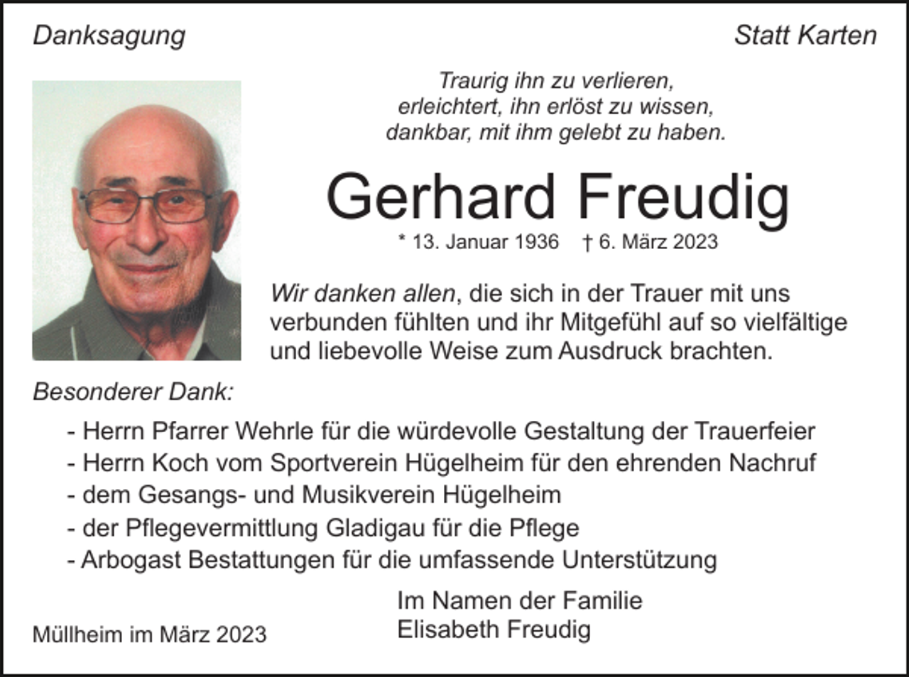 <p>Danksagung</p><p>Statt Karten<br />Traurig ihn zu verlieren,<br />erleichtert, ihn erlöst zu wissen,<br />dankbar, mit ihm gelebt zu haben.</p><p>Gerhard Freudig<br />* 13. Januar 1936</p><p>† 6. März 2023</p><p>Wir danken allen, die sich in der Trauer mit uns<br />verbunden fühlten und ihr Mitgefühl auf so vielfältige<br />und liebevolle Weise zum Ausdruck brachten.<br />Besonderer Dank:<br />- Herrn Pfarrer Wehrle für die würdevolle Gestaltung der Trauerfeier<br />- Herrn Koch vom Sportverein Hügelheim für den ehrenden Nachruf<br />- dem Gesangs- und Musikverein Hügelheim<br />- der Pflegevermittlung Gladigau für die Pflege<br />- Arbogast Bestattungen für die umfassende Unterstützung<br />Müllheim im März 2023</p><p>Im Namen der Familie<br />Elisabeth Freudig</p>