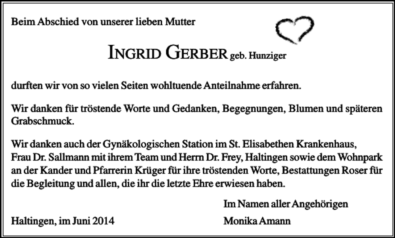 <p>Beim Abschied von unserer lieben Mutter</p><p>INGRID GERBER geb. Hunziger<br />durften wir von so vielen Seiten wohltuende Anteilnahme erfahren.<br />Wir danken für tröstende Worte und Gedanken, Begegnungen, Blumen und späteren<br />Grabschmuck.<br />Wir danken auch der Gynäkologischen Station im St. Elisabethen Krankenhaus,<br />Frau Dr. Sallmann mit ihrem Team und Herrn Dr. Frey, Haltingen sowie dem Wohnpark<br />an der Kander und Pfarrerin Krüger für ihre tröstenden Worte, Bestattungen Roser für<br />die Begleitung und allen, die ihr die letzte Ehre erwiesen haben.<br />Im Namen aller Angehörigen<br />Haltingen, im Juni 2014</p><p>Monika Amann</p>