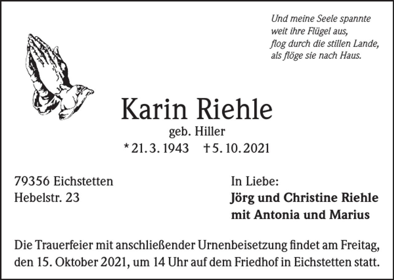 <p>Und meine Seele spannte<br />weit ihre Flügel aus,<br />flog durch die stillen Lande,<br />als flöge sie nach Haus.</p><p>Karin Riehle<br />geb. Hiller<br />* 21. 3. 1943 † 5. 10. 2021</p><p>79356 Eichstetten<br />Hebelstr. 23</p><p>In Liebe:<br />Jörg und Christine Riehle<br />mit Antonia und Marius</p><p>Die Trauerfeier mit anschließender Urnenbeisetzung findet am Freitag,<br />den 15. Oktober 2021, um 14 Uhr auf dem Friedhof in Eichstetten statt.</p>