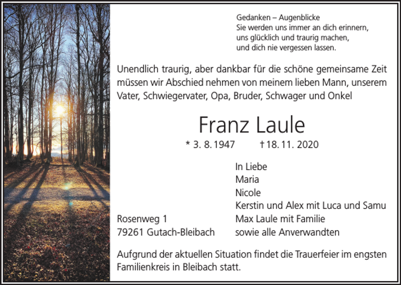 <p>Gedanken – Augenblicke<br />Sie werden uns immer an dich erinnern,<br />uns glücklich und traurig machen,<br />und dich nie vergessen lassen.</p><p>Unendlich traurig, aber dankbar für die schöne gemeinsame Zeit<br />müssen wir Abschied nehmen von meinem lieben Mann, unserem<br />Vater, Schwiegervater, Opa, Bruder, Schwager und Onkel</p><p>Franz Laule<br />* 3. 8. 1947</p><p>† 18. 11. 2020</p><p>In Liebe<br />Maria<br />Nicole</p><p>Kerstin und Alex mit Luca und Samu<br />Rosenweg 1<br />Max Laule mit Familie<br />79261 Gutach-Bleibach<br />sowie alle Anverwandten<br />Aufgrund der aktuellen Situation findet die Trauerfeier im engsten<br />Familienkreis in Bleibach statt.</p>