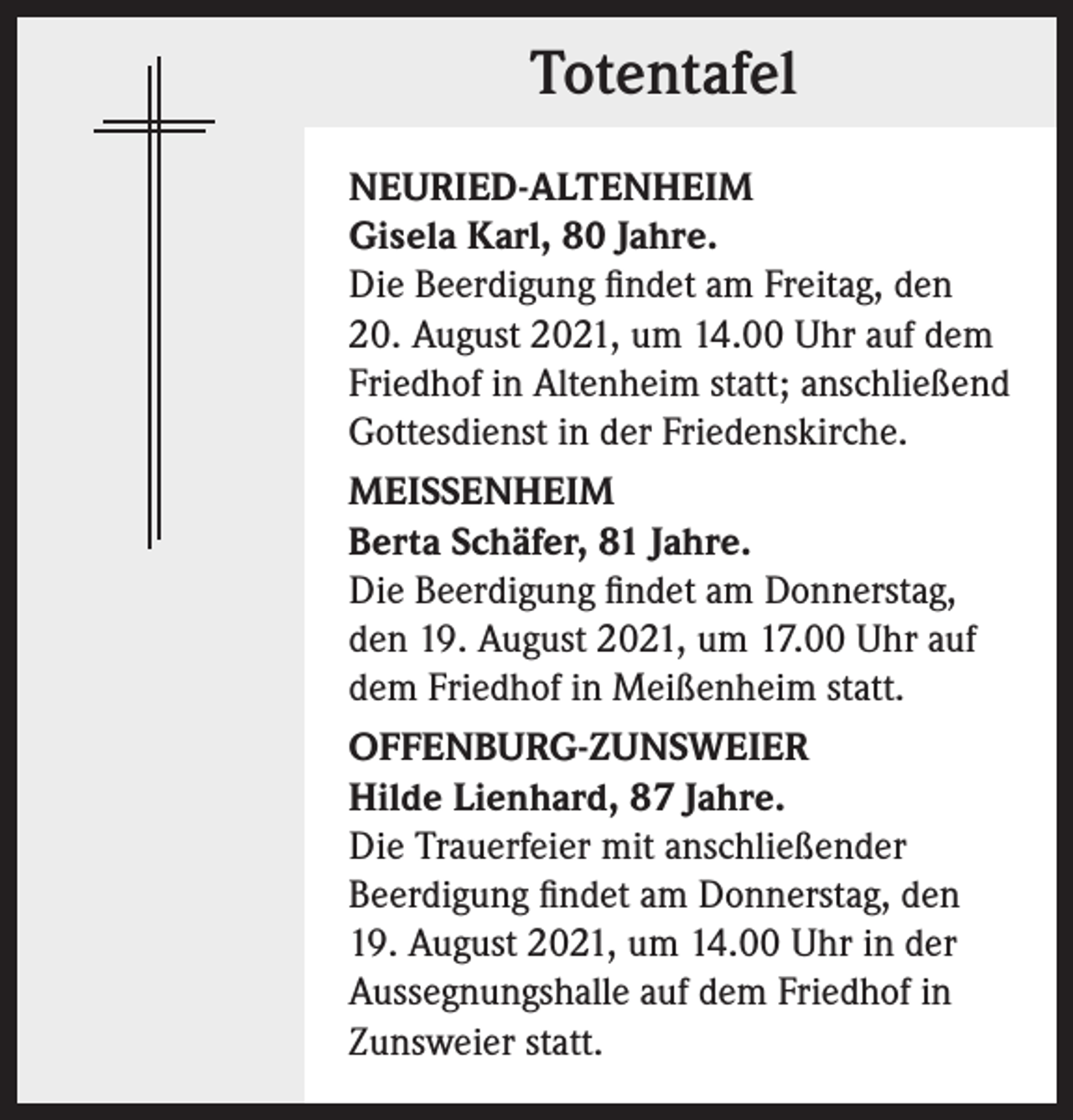 <p>Totentafel<br />NEURIED-ALTENHEIM<br />Gisela Karl, 80 Jahre.<br />Die Beerdigung findet am Freitag, den<br />20. August 2021, um 14.00 Uhr auf dem<br />Friedhof in Altenheim statt; anschließend<br />Gottesdienst in der Friedenskirche.<br />MEISSENHEIM<br />Berta Schäfer, 81 Jahre.<br />Die Beerdigung findet am Donnerstag,<br />den 19. August 2021, um 17.00 Uhr auf<br />dem Friedhof in Meißenheim statt.<br />OFFENBURG-ZUNSWEIER<br />Hilde Lienhard, 87 Jahre.<br />Die Trauerfeier mit anschließender<br />Beerdigung findet am Donnerstag, den<br />19. August 2021, um 14.00 Uhr in der<br />Aussegnungshalle auf dem Friedhof in<br />Zunsweier statt.</p>