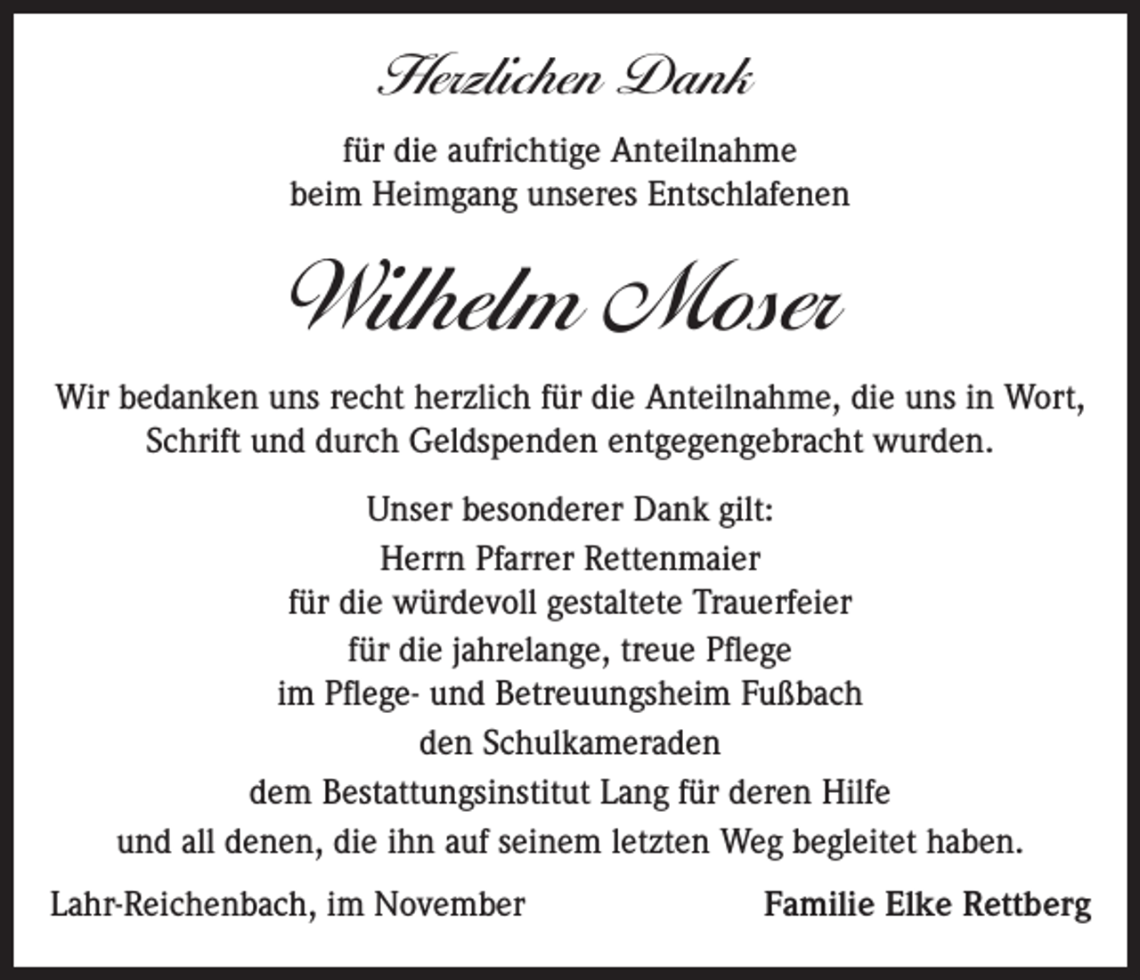 <p>Herzlichen Dank<br />für die aufrichtige Anteilnahme<br />beim Heimgang unseres Entschlafenen</p><p>Wilhelm Moser<br />Wir bedanken uns recht herzlich für die Anteilnahme, die uns in Wort,<br />Schrift und durch Geldspenden entgegengebracht wurden.<br />Unser besonderer Dank gilt:<br />Herrn Pfarrer Rettenmaier<br />für die würdevoll gestaltete Trauerfeier<br />für die jahrelange, treue Pflege<br />im Pflege- und Betreuungsheim Fußbach<br />den Schulkameraden<br />dem Bestattungsinstitut Lang für deren Hilfe<br />und all denen, die ihn auf seinem letzten Weg begleitet haben.<br />Lahr-Reichenbach, im November</p><p>Familie Elke Rettberg</p>