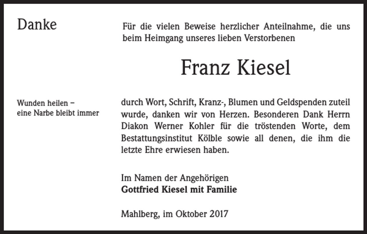 <p>Danke</p><p>Für</p><p>die vielen Beweise herzlicher Anteilnahme, die uns<br />beim Heimgang unseres lieben Verstorbenen</p><p>Franz Kiesel<br />Wunden heilen –<br />eine Narbe bleibt immer</p><p>durch Wort, Schrift, Kranz-, Blumen und Geldspenden zuteil<br />wurde, danken wir von Herzen. Besonderen Dank Herrn<br />Diakon Werner Kohler für die tröstenden Worte, dem<br />Bestattungsinstitut Kölble sowie all denen, die ihm die<br />letzte Ehre erwiesen haben.<br />Im Namen der Angehörigen<br />Gottfried Kiesel mit Familie<br />Mahlberg, im Oktober 2017</p>