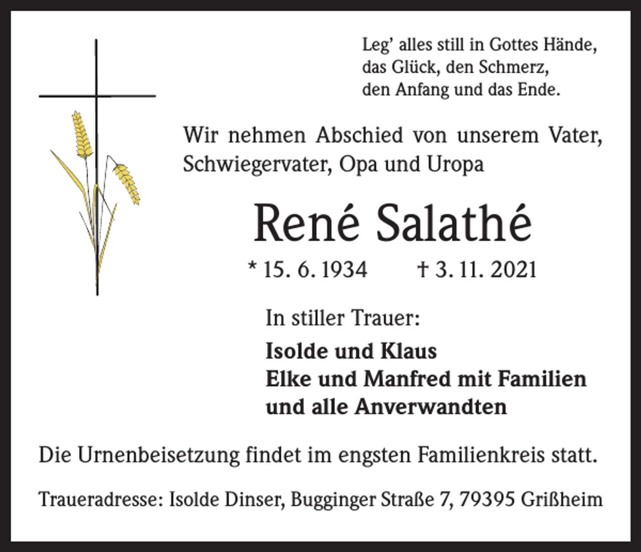 <p>Leg’ alles still in Gottes Hände,<br />das Glück, den Schmerz,<br />den Anfang und das Ende.</p><p>Wir nehmen Abschied von unserem Vater,<br />Schwiegervater, Opa und Uropa</p><p>René Salathé<br />* 15. 6. 1934 † 3. 11. 2021<br />In stiller Trauer:<br />Isolde und Klaus<br />Elke und Manfred mit Familien<br />und alle Anverwandten<br />Die Urnenbeisetzung findet im engsten Familienkreis statt.<br />Traueradresse: Isolde Dinser, Bugginger Straße 7, 79395 Grißheim</p>