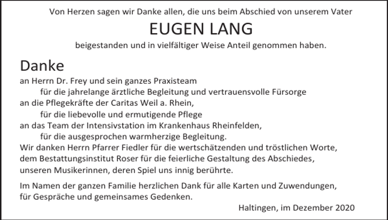 <p>Von Herzen sagen wir Danke allen, die uns beim Abschied von unserem Vater</p><p>EUGEN LANG<br />beigestanden und in vielfältiger Weise Anteil genommen haben.</p><p>Danke<br />an Herrn Dr. Frey und sein ganzes Praxisteam<br />für die jahrelange ärztliche Begleitung und vertrauensvolle Fürsorge<br />an die Pflegekräfte der Caritas Weil a. Rhein,<br />für die liebevolle und ermutigende Pflege<br />an das Team der Intensivstation im Krankenhaus Rheinfelden,<br />für die ausgesprochen warmherzige Begleitung.<br />Wir danken Herrn Pfarrer Fiedler für die wertschätzenden und tröstlichen Worte,<br />dem Bestattungsinstitut Roser für die feierliche Gestaltung des Abschiedes,<br />unseren Musikerinnen, deren Spiel uns innig berührte.<br />Im Namen der ganzen Familie herzlichen Dank für alle Karten und Zuwendungen,<br />für Gespräche und gemeinsames Gedenken.<br />Haltingen, im Dezember 2020</p>