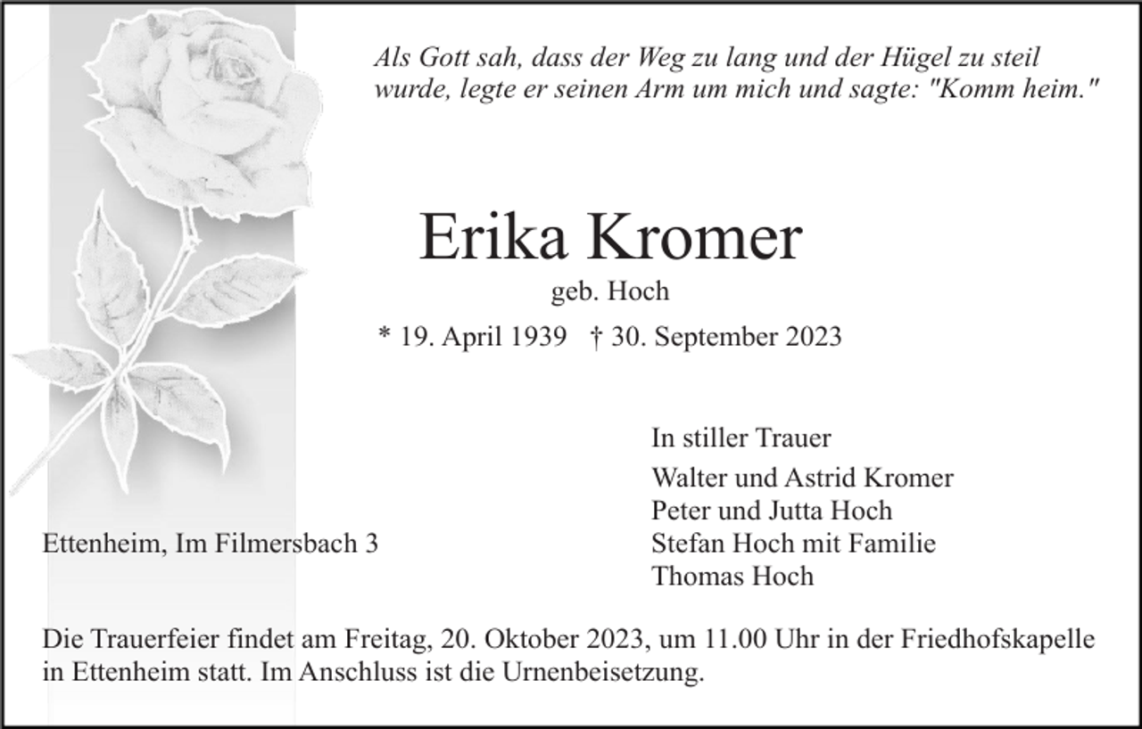 <p>Als Gott sah, dass der Weg zu lang und der Hügel zu steil<br />wurde, legte er seinen Arm um mich und sagte: "Komm heim."</p><p>Erika Kromer<br />geb. Hoch<br />* 19. April 1939 † 30. September 2023</p><p>Ettenheim, Im Filmersbach 3</p><p>In stiller Trauer<br />Walter und Astrid Kromer<br />Peter und Jutta Hoch<br />Stefan Hoch mit Familie<br />Thomas Hoch</p><p>Die Trauerfeier findet am Freitag, 20. Oktober 2023, um 11.00 Uhr in der Friedhofskapelle<br />in Ettenheim statt. Im Anschluss ist die Urnenbeisetzung.</p>