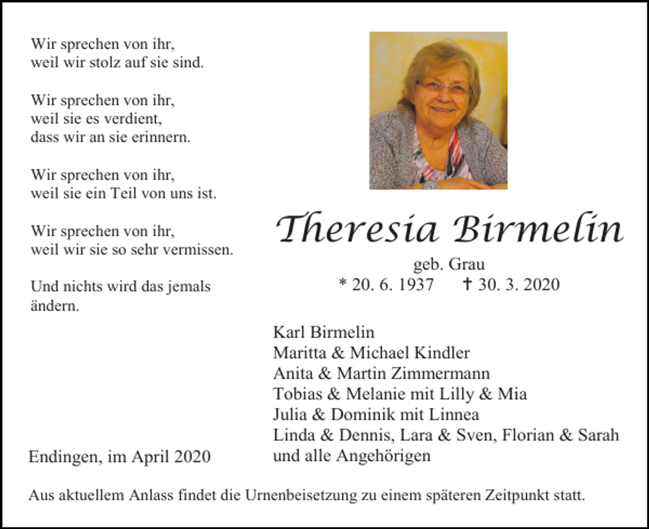 <p>Wir sprechen von ihr,<br />weil wir stolz auf sie sind.<br />Wir sprechen von ihr,<br />weil sie es verdient,<br />dass wir an sie erinnern.<br />Wir sprechen von ihr,<br />weil sie ein Teil von uns ist.<br />Wir sprechen von ihr,<br />weil wir sie so sehr vermissen.<br />Und nichts wird das jemals<br />ändern.</p><p>Endingen, im April 2020</p><p>Theresia Birmelin<br />geb. Grau<br />* 20. 6. 1937<br /> 30. 3. 2020<br />Karl Birmelin<br />Maritta &amp; Michael Kindler<br />Anita &amp; Martin Zimmermann<br />Tobias &amp; Melanie mit Lilly &amp; Mia<br />Julia &amp; Dominik mit Linnea<br />Linda &amp; Dennis, Lara &amp; Sven, Florian &amp; Sarah<br />und alle Angehörigen</p><p>Aus aktuellem Anlass findet die Urnenbeisetzung zu einem späteren Zeitpunkt statt.</p>