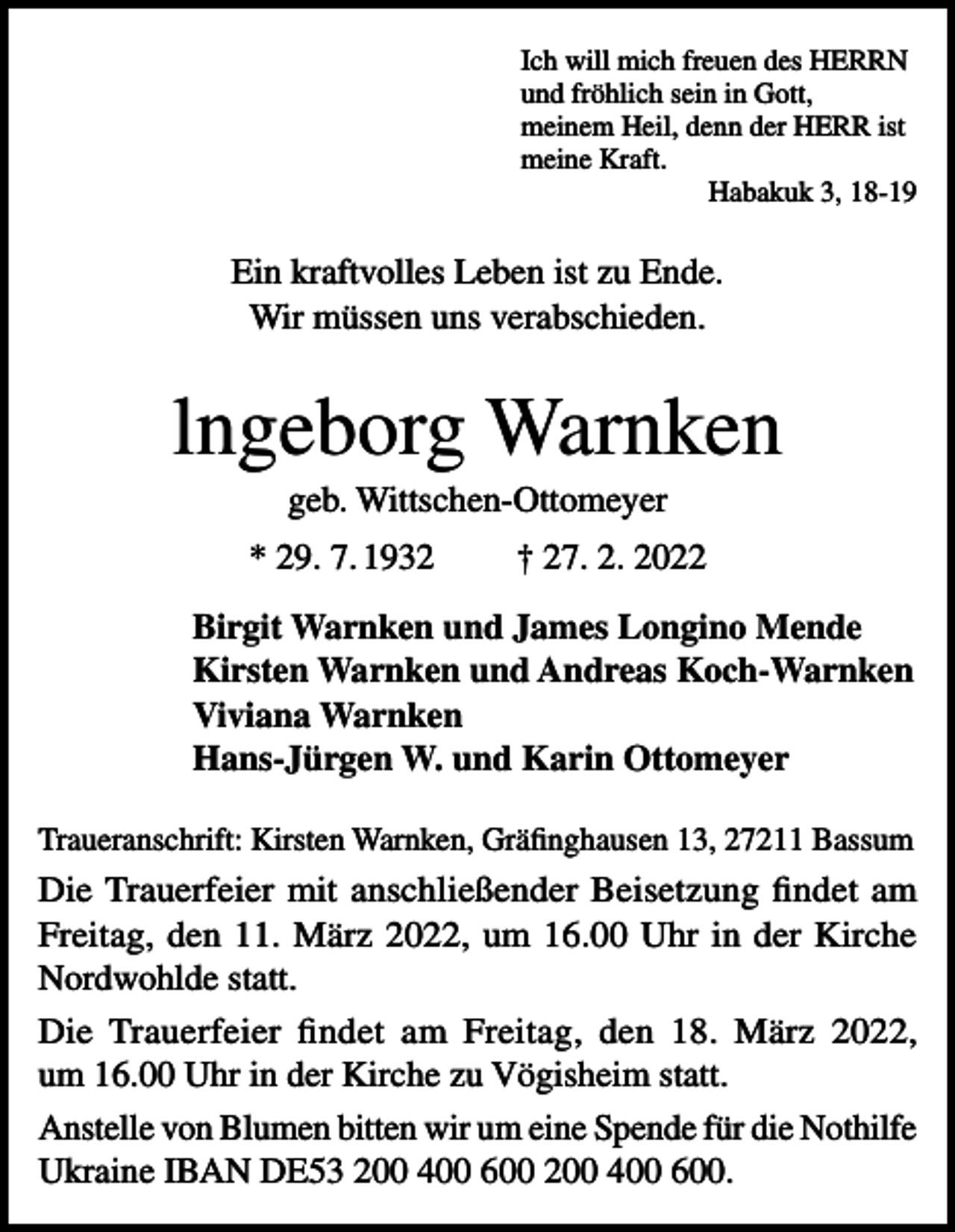 <p>Ich will mich freuen des HERRN<br />und fröhlich sein in Gott,<br />meinem Heil, denn der HERR ist<br />meine Kraft.</p><p>Habakuk 3, 18-19</p><p>Ein kraftvolles Leben ist zu Ende.<br />Wir müssen uns verabschieden.</p><p>lngeborg Warnken<br />geb. Wittschen-Ottomeyer<br />* 29. 7. 1932</p><p>† 27. 2. 2022</p><p>Birgit Warnken und James Longino Mende<br />Kirsten Warnken und Andreas Koch-Warnken<br />Viviana Warnken<br />Hans-Jürgen W. und Karin Ottomeyer<br />Traueranschrift: Kirsten Warnken, Gräfinghausen 13, 27211 Bassum</p><p>Die Trauerfeier mit anschließender Beisetzung findet am<br />Freitag, den 11. März 2022, um 16.00 Uhr in der Kirche<br />Nordwohlde statt.<br />Die Trauerfeier findet am Freitag, den 18. März 2022,<br />um 16.00 Uhr in der Kirche zu Vögisheim statt.<br />Anstelle von Blumen bitten wir um eine Spende für die Nothilfe<br />Ukraine IBAN DE53 200 400 600 200 400 600.</p>