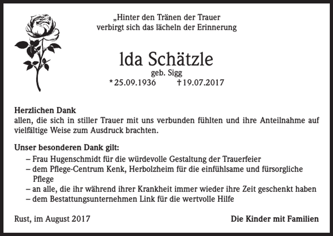 <p>„Hinter den Tränen der Trauer<br />verbirgt sich das lächeln der Erinnerung</p><p>lda Schätzle</p><p>geb. Sigg<br />* 25.09.1936<br />† 19.07.2017<br />Herzlichen Dank<br />allen, die sich in stiller Trauer mit uns verbunden fühlten und ihre Anteilnahme auf<br />vielfältige Weise zum Ausdruck brachten.<br />Unser besonderen Dank gilt:<br />– Frau Hugenschmidt für die würdevolle Gestaltung der Trauerfeier<br />– dem Pflege-Centrum Kenk, Herbolzheim für die einfühlsame und fürsorgliche<br />Pflege<br />– an alle, die ihr während ihrer Krankheit immer wieder ihre Zeit geschenkt haben<br />– dem Bestattungsunternehmen Link für die wertvolle Hilfe<br />Rust, im August 2017</p><p>Die Kinder mit Familien</p>