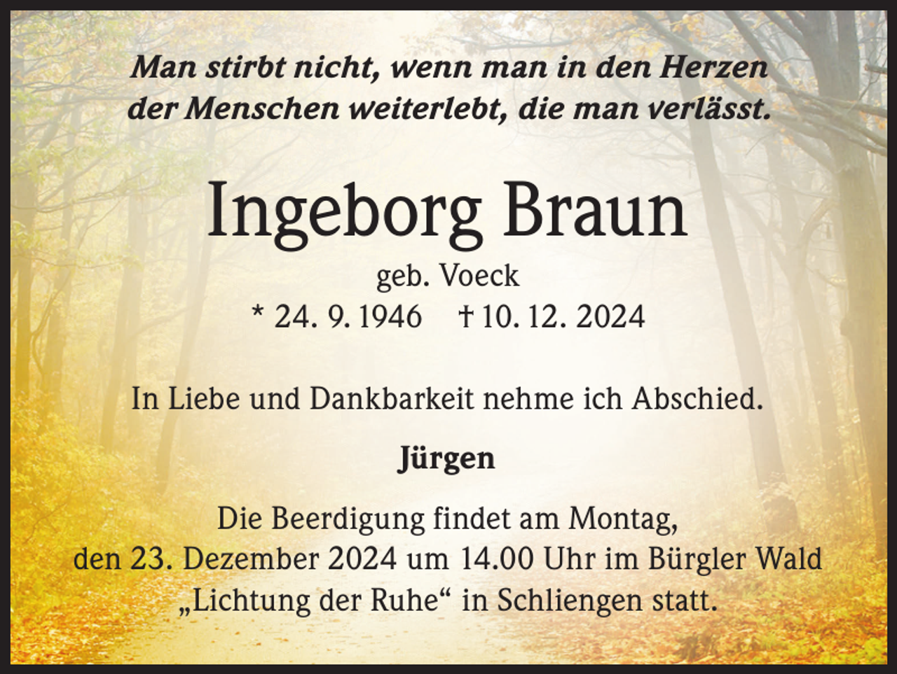 <p>Man stirbt nicht, wenn man in den Herzen<br />der Menschen weiterlebt, die man verlässt.</p><p>Ingeborg Braun<br />geb. Voeck<br />* 24. 9. 1946 † 10. 12. 2024</p><p>In Liebe und Dankbarkeit nehme ich Abschied.<br />Jürgen<br />Die Beerdigung findet am Montag,<br />den 23. Dezember 2024 um 14.00 Uhr im Bürgler Wald<br />„Lichtung der Ruhe“ in Schliengen statt.</p>