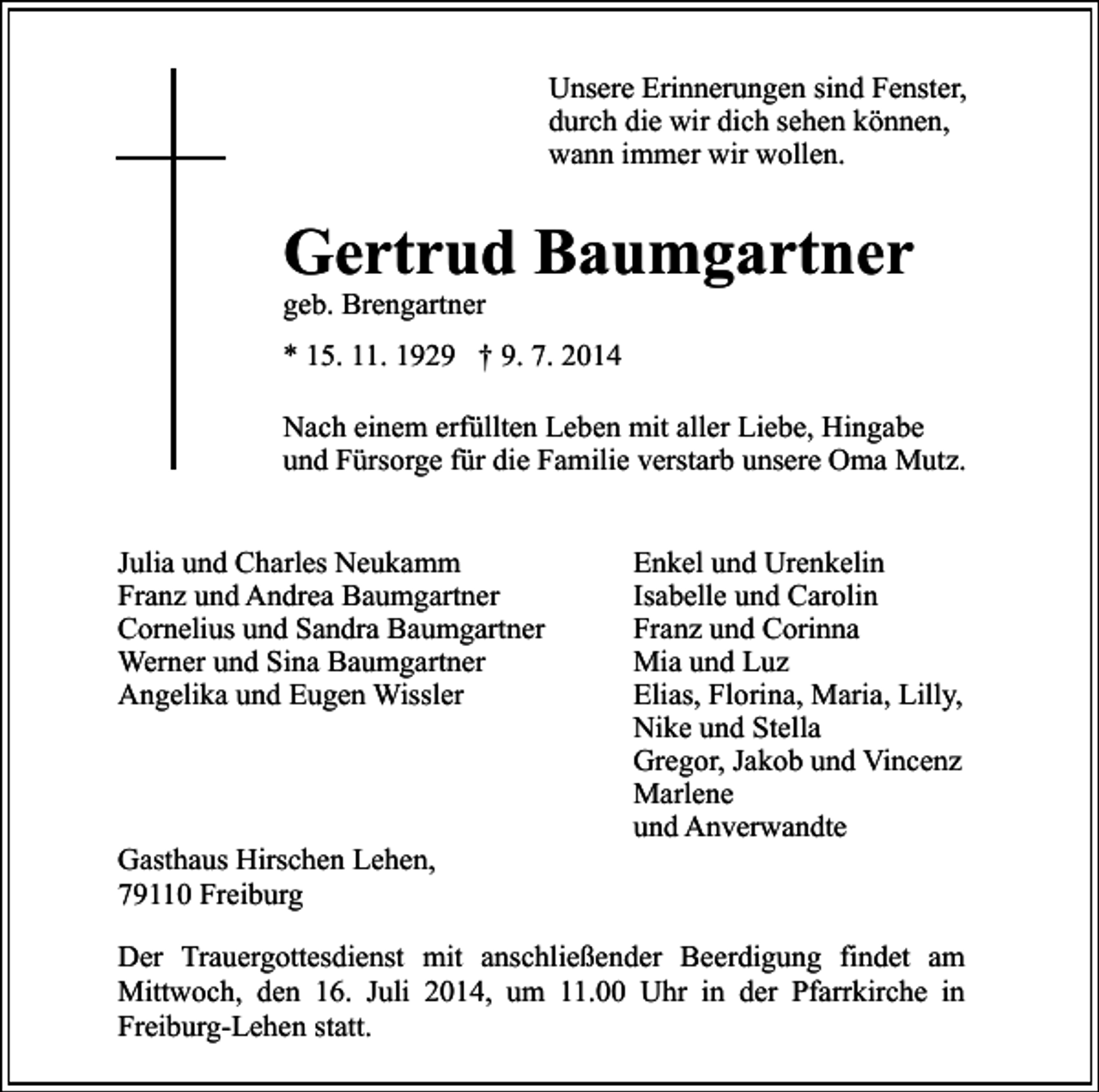 <p>Unsere Erinnerungen sind Fenster,<br />durch die wir dich sehen können,<br />wann immer wir wollen.</p><p>Gertrud Baumgartner<br />geb. Brengartner</p><p>* 15. 11. 1929 † 9. 7. 2014<br />Nach einem erfüllten Leben mit aller Liebe, Hingabe<br />und Fürsorge für die Familie verstarb unsere Oma Mutz.<br />Julia und Charles Neukamm<br />Franz und Andrea Baumgartner<br />Cornelius und Sandra Baumgartner<br />Werner und Sina Baumgartner<br />Angelika und Eugen Wissler</p><p>Gasthaus Hirschen Lehen,<br />79110 Freiburg</p><p>Enkel und Urenkelin<br />Isabelle und Carolin<br />Franz und Corinna<br />Mia und Luz<br />Elias, Florina, Maria, Lilly,<br />Nike und Stella<br />Gregor, Jakob und Vincenz<br />Marlene<br />und Anverwandte</p><p>Der Trauergottesdienst mit anschließender Beerdigung findet am<br />Mittwoch, den 16. Juli 2014, um 11.00 Uhr in der Pfarrkirche in<br />Freiburg-Lehen statt.</p>