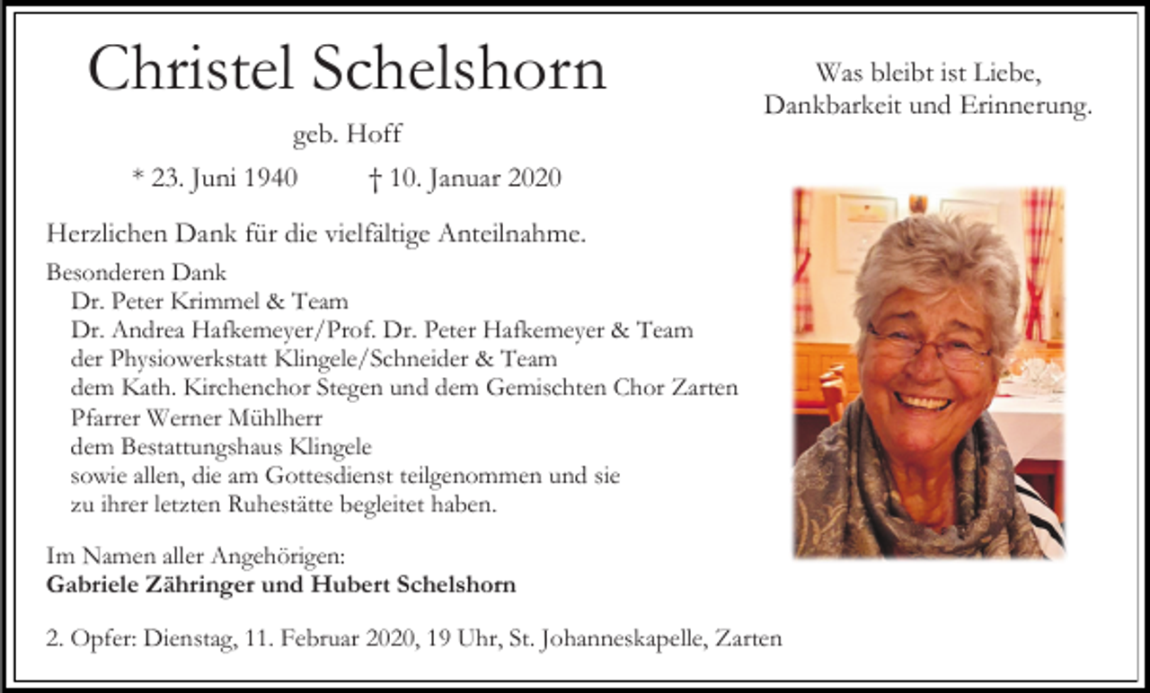 <p>Christel Schelshorn</p><p>Was bleibt ist Liebe,<br />Dankbarkeit und Erinnerung.</p><p>geb. Hoff<br />* 23. Juni 1940</p><p>† 10. Januar 2020</p><p>Herzlichen Dank für die vielfältige Anteilnahme.<br />Besonderen Dank<br />Dr. Peter Krimmel &amp; Team<br />Dr. Andrea Hafkemeyer/Prof. Dr. Peter Hafkemeyer &amp; Team<br />der Physiowerkstatt Klingele/Schneider &amp; Team<br />dem Kath. Kirchenchor Stegen und dem Gemischten Chor Zarten<br />Pfarrer Werner Mühlherr<br />dem Bestattungshaus Klingele<br />sowie allen, die am Gottesdienst teilgenommen und sie<br />zu ihrer letzten Ruhestätte begleitet haben.<br />Im Namen aller Angehörigen:<br />Gabriele Zähringer und Hubert Schelshorn<br />2. Opfer: Dienstag, 11. Februar 2020, 19 Uhr, St. Johanneskapelle, Zarten</p>