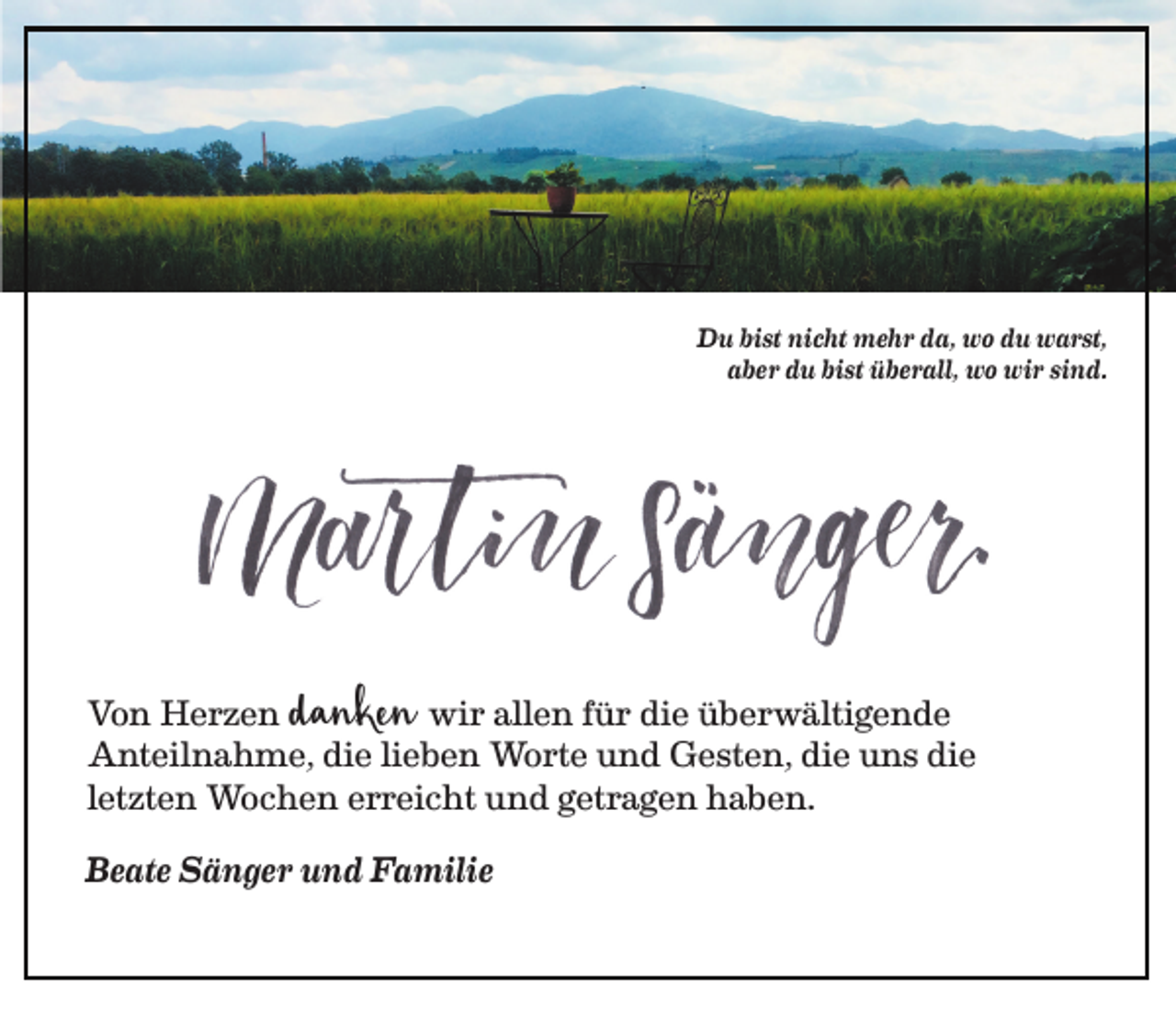 <p>Du bist nicht mehr da, wo du warst,<br />aber du bist überall, wo wir sind.</p><p>danken</p><p>Von Herzen<br />wir allen für die überwältigende<br />Anteilnahme, die lieben Worte und Gesten, die uns die<br />letzten Wochen erreicht und getragen haben.<br />Beate Sänger und Familie</p>