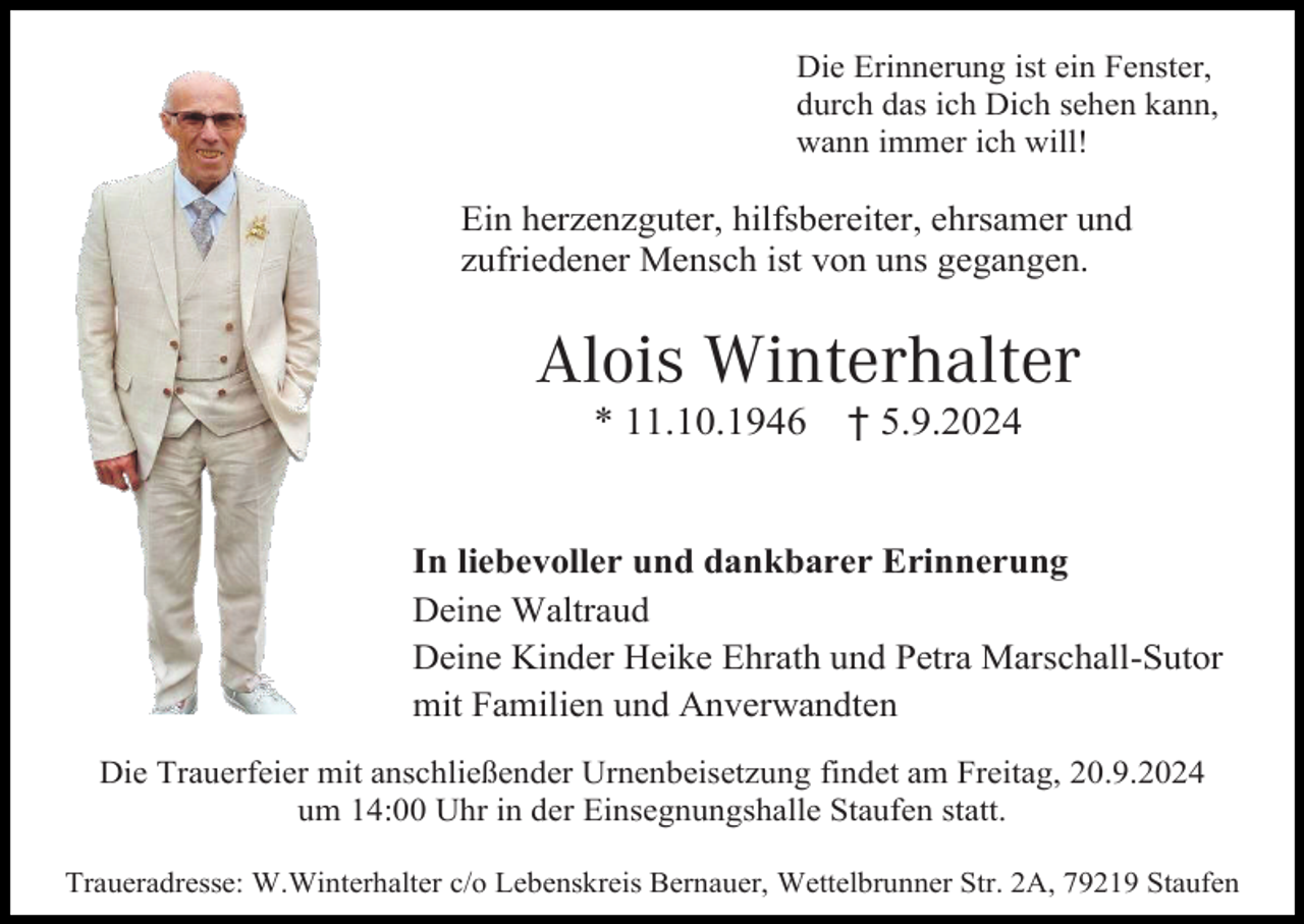 <p>Die Erinnerung ist ein Fenster,<br />durch das ich Dich sehen kann,<br />wann immer ich will!</p><p>Ein herzenzguter, hilfsbereiter, ehrsamer und<br />zufriedener Mensch ist von uns gegangen.</p><p>Alois Winterhalter<br />* 11.10.1946</p><p>† 5.9.2024</p><p>In liebevoller und dankbarer Erinnerung<br />Deine Waltraud<br />Deine Kinder Heike Ehrath und Petra Marschall-Sutor<br />mit Familien und Anverwandten<br />Die Trauerfeier mit anschließender Urnenbeisetzung findet am Freitag, 20.9.2024<br />um 14:00 Uhr in der Einsegnungshalle Staufen statt.<br />Traueradresse: W.Winterhalter c/o Lebenskreis Bernauer, Wettelbrunner Str. 2A, 79219 Staufen</p>