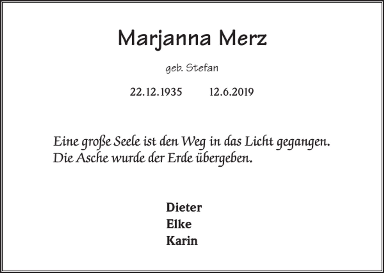 <p>Marjanna Merz<br />geb. Stefan<br />22.12.1935</p><p>12.6.2019</p><p>Eine große Seele ist den Weg in das Licht gegangen.<br />Die Asche wurde der Erde übergeben.<br />Dieter<br />Elke<br />Karin</p>