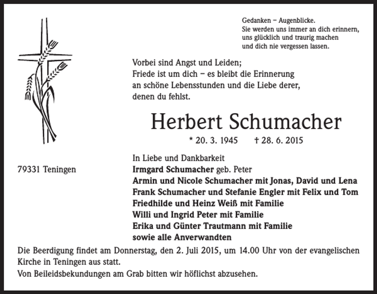 <p>Gedanken – Augenblicke.<br />Sie werden uns immer an dich erinnern,<br />uns glücklich und traurig machen<br />und dich nie vergessen lassen.</p><p>Vorbei sind Angst und Leiden;<br />Friede ist um dich – es bleibt die Erinnerung<br />an schöne Lebensstunden und die Liebe derer,<br />denen du fehlst.</p><p>Herbert Schumacher<br />* 20. 3. 1945 † 28. 6. 2015</p><p>79331 Teningen</p><p>In Liebe und Dankbarkeit<br />Irmgard Schumacher geb. Peter<br />Armin und Nicole Schumacher mit Jonas, David und Lena<br />Frank Schumacher und Stefanie Engler mit Felix und Tom<br />Friedhilde und Heinz Weiß mit Familie<br />Willi und Ingrid Peter mit Familie<br />Erika und Günter Trautmann mit Familie<br />sowie alle Anverwandten<br />Die Beerdigung findet am Donnerstag, den 2. Juli 2015, um 14.00 Uhr von der evange­lischen<br />Kirche in Teningen aus statt.<br />Von Beileidsbekundungen am Grab bitten wir höflichst abzusehen.</p>