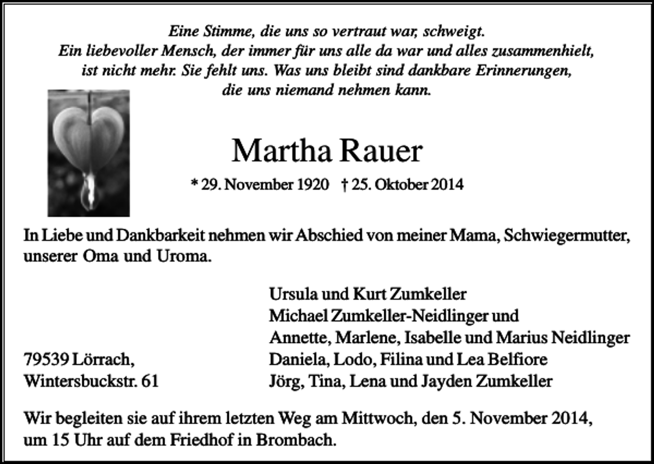<p>Eine Stimme, die uns so vertraut war, schweigt.<br />Ein liebevoller Mensch, der immer für uns alle da war und alles zusammenhielt,<br />ist nicht mehr. Sie fehlt uns. Was uns bleibt sind dankbare Erinnerungen,<br />die uns niemand nehmen kann.</p><p>Martha Rauer<br />* 29. November 1920 † 25. Oktober 2014</p><p>In Liebe und Dankbarkeit nehmen wir Abschied von meiner Mama, Schwiegermutter,<br />unserer Oma und Uroma.</p><p>79539 Lörrach,<br />Wintersbuckstr. 61</p><p>Ursula und Kurt Zumkeller<br />Michael Zumkeller-Neidlinger und<br />Annette, Marlene, Isabelle und Marius Neidlinger<br />Daniela, Lodo, Filina und Lea Belfiore<br />Jörg, Tina, Lena und Jayden Zumkeller</p><p>Wir begleiten sie auf ihrem letzten Weg am Mittwoch, den 5. November 2014,<br />um 15 Uhr auf dem Friedhof in Brombach.</p>