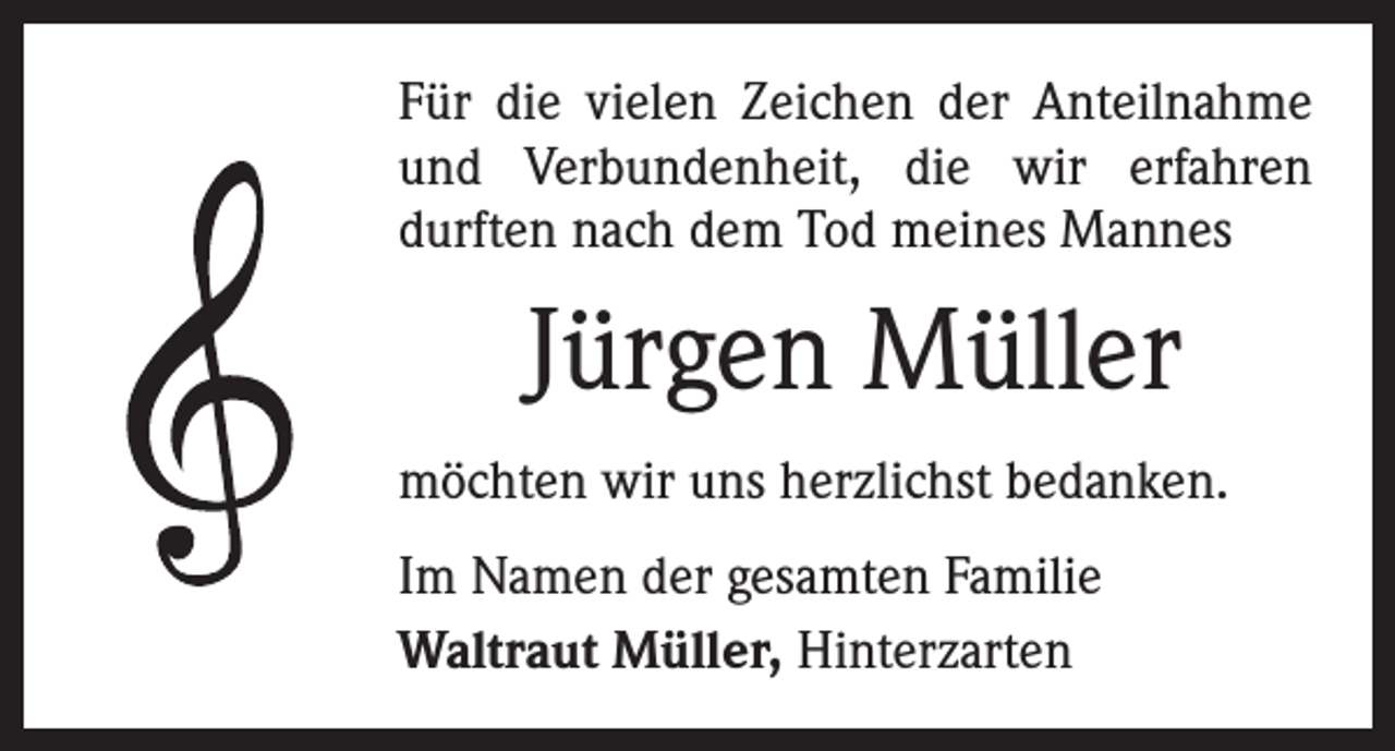 <p>Für die vielen Zeichen der Anteilnahme<br />und Verbundenheit, die wir erfahren<br />durften nach dem Tod meines Mannes</p><p>Jürgen Müller<br />möchten wir uns herzlichst bedanken.<br />Im Namen der gesamten Familie<br />Waltraut Müller, Hinterzarten</p>