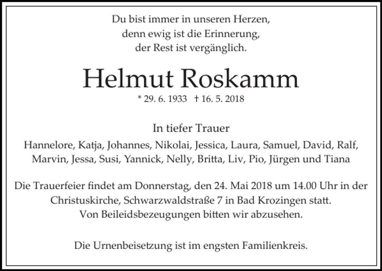 <p>D u bibist<br />st i immer<br />m m er i in<br />n uunseren<br />n s er e n Herzen,<br />H er z e n,<br />Du<br />d e n n eewig<br />wi g iist<br />st di<br />e Eri<br />n n er u n g,<br />denn<br />die<br />Erinnerung,<br />der<br />d er Rest<br />R e st iist<br />st vvergänglich.<br />er g ä n gli c h .</p><p>HHelmut<br />el m ut RRoskamm<br />os k a m m<br />** 29.<br />2 9. 6.<br />6. 1933<br />1 9 †† 16.<br />1 6. 5.<br />5. 2018<br />2 01 8</p><p>I n ti<br />ef er Trauer<br />Tr a u er<br />In<br />tiefer<br />HHannelore,<br />a n n el or e, KKatja,<br />atj a, J Johannes,<br />o h a n n e s, Nikolai,<br />Ni k ol ai, JJessica,<br />e s si c a, Laura,<br />L a ur a, SSamuel,<br />a m u el, David,<br />D a vi d, Ralf,<br />R a lf,<br />Marvin,<br />Pio,<br />Tiana<br />M ar vi n, J eJessa,<br />s s a, S Susi,<br />u si, YYannick,<br />a n ni c k, Nelly,<br />N ell y, Bri�a,<br />Bri � a, Liv,<br />Li v, Pi<br />o, JJürgen<br />ür g e n uund<br />n d Ti<br />a na<br />Die<br />Di<br />e Tr<br />Trauerfeier<br />a u erf ei er ﬁﬁndet<br />n d et aam<br />m DDonnerstag,<br />o n n er st a g, dden<br />e n 4.<br />4. Mai<br />M ai 018<br />0 1 8 u um<br />m 4.00<br />4. UUhr<br />hr in<br />i n der<br />d er<br />Christuskirche,<br />C hri st u s kir c h e, SSchwarzwaldstraße<br />c h w ar z w al d str a ß e 77 iin<br />n Bad<br />B a d Krozingen<br />K r o zi n g e n sta�.<br />st a �.<br />Von<br />V o n BBeileidsbezeugungen<br />eil ei d s b e z e u g u n g e n bi�en<br />bi � e n wir<br />wir abzusehen.<br />a b z us e h e n .<br />Die<br />Di<br />e Urnenbeise�ung<br />Ur n e n b ei s e � u n g i sistt iimm engsten<br />e n g st e n Familienkreis.<br />F a mili e n kr ei s.</p>