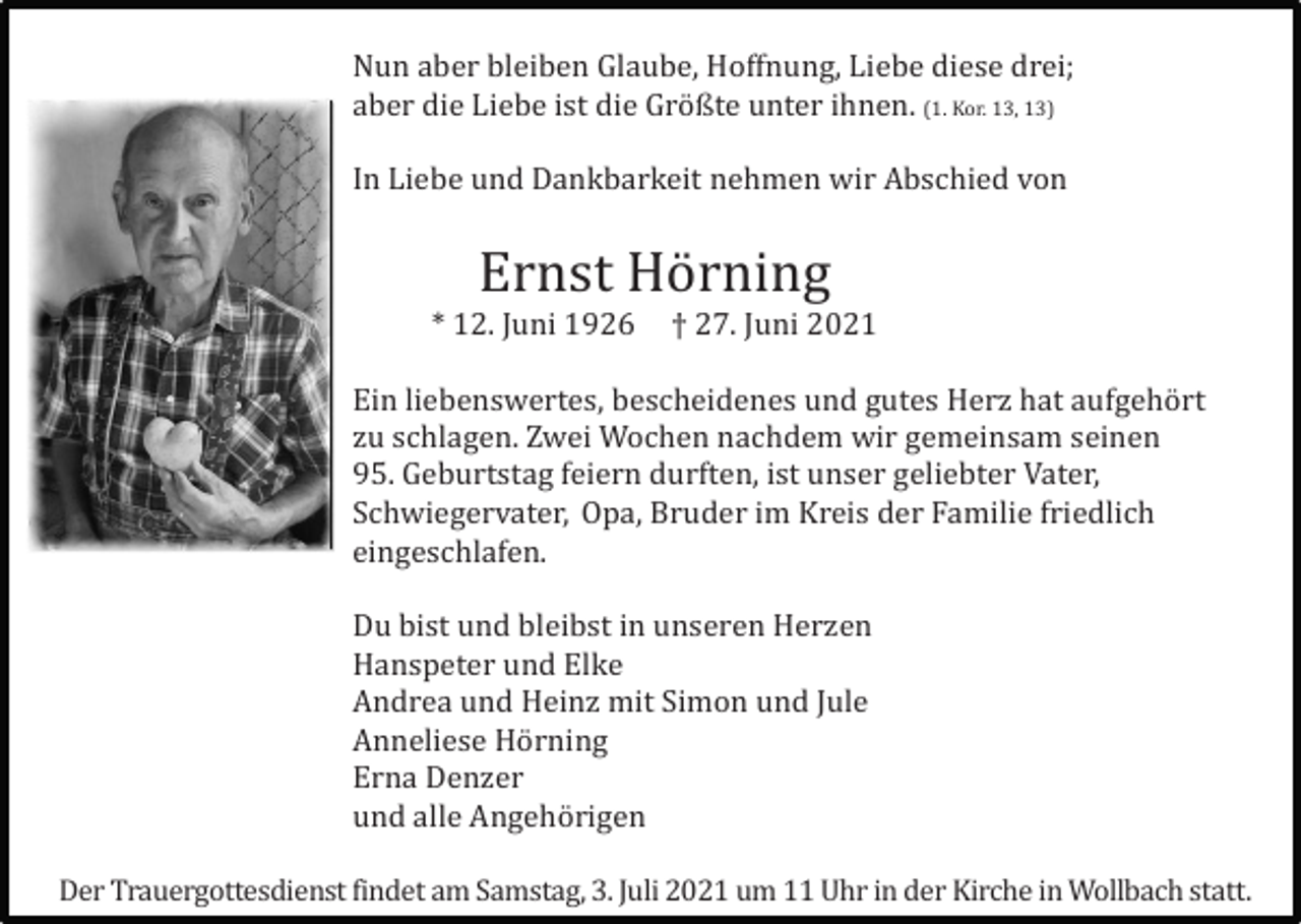 <p>Nun aber bleiben Glaube, Hoffnung, Liebe diese drei;<br />aber die Liebe ist die Grö ßte unter ihnen. (1. Kor. 13, 13)<br />In Liebe und Dankbarkeit nehmen wir Abschied von</p><p>Ernst Hö rning<br />* 12. Juni 1926</p><p>† 27. Juni 2021</p><p>Ein liebenswertes, bescheidenes und gutes Herz hat aufgehö rt<br />zu schlagen. Zwei Wochen nachdem wir gemeinsam seinen<br />95. Geburtstag feiern durften, ist unser geliebter Vater,<br />Schwiegervater, Opa, Bruder im Kreis der Familie friedlich<br />eingeschlafen.<br />Du bist und bleibst in unseren Herzen<br />Hanspeter und Elke<br />Andrea und Heinz mit Simon und Jule<br />Anneliese Hö rning<br />Erna Denzer<br />und alle Angehö rigen<br />Der Trauergottesdienst findet am Samstag, 3. Juli 2021 um 11 Uhr in der Kirche in Wollbach statt.</p>
