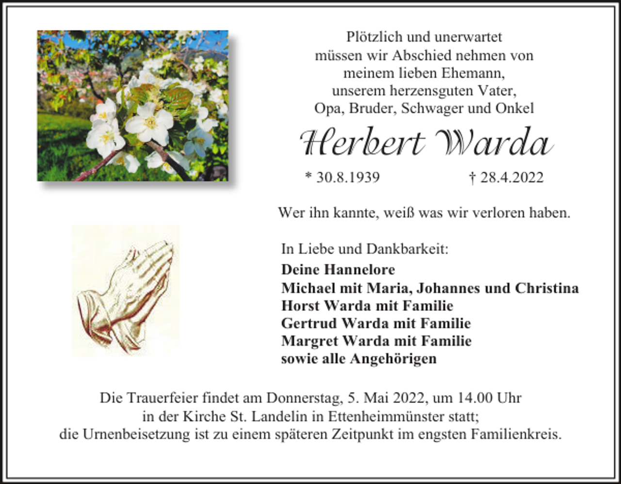 <p>Plötzlich und unerwartet<br />müssen wir Abschied nehmen von<br />meinem lieben Ehemann,<br />unserem herzensguten Vater,<br />Opa, Bruder, Schwager und Onkel</p><p>Herbert Warda<br />* 30.8.1939</p><p>† 28.4.2022</p><p>Wer ihn kannte, weiß was wir verloren haben.<br />In Liebe und Dankbarkeit:<br />Deine Hannelore<br />Michael mit Maria, Johannes und Christina<br />Horst Warda mit Familie<br />Gertrud Warda mit Familie<br />Margret Warda mit Familie<br />sowie alle Angehörigen<br />Die Trauerfeier findet am Donnerstag, 5. Mai 2022, um 14.00 Uhr<br />in der Kirche St. Landelin in Ettenheimmünster statt;<br />die Urnenbeisetzung ist zu einem späteren Zeitpunkt im engsten Familienkreis.</p>