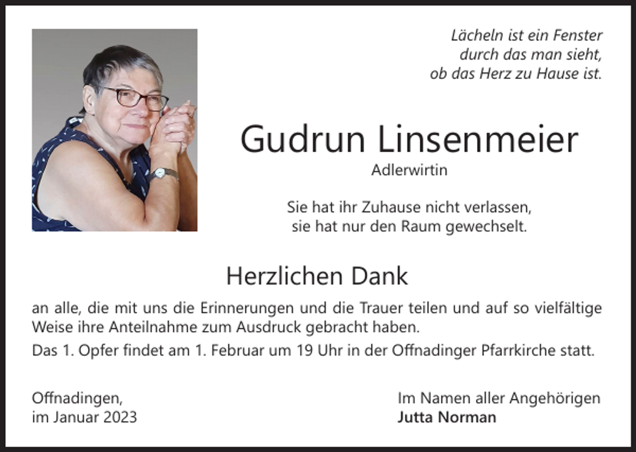 <p>Lächeln ist ein Fenster<br />durch das man sieht,<br />ob das Herz zu Hause ist.</p><p>Gudrun Linsenmeier<br />Adlerwirtin</p><p>Sie hat ihr Zuhause nicht verlassen,<br />sie hat nur den Raum gewechselt.</p><p>Herzlichen Dank</p><p>an alle, die mit uns die Erinnerungen und die Trauer teilen und auf so vielfältige<br />Weise ihre Anteilnahme zum Ausdruck gebracht haben.<br />Das 1. Opfer findet am 1. Februar um 19 Uhr in der Offnadinger Pfarrkirche statt.<br />Offnadingen,<br />im Januar 2023</p><p>Im Namen aller Angehörigen<br />Jutta Norman</p>