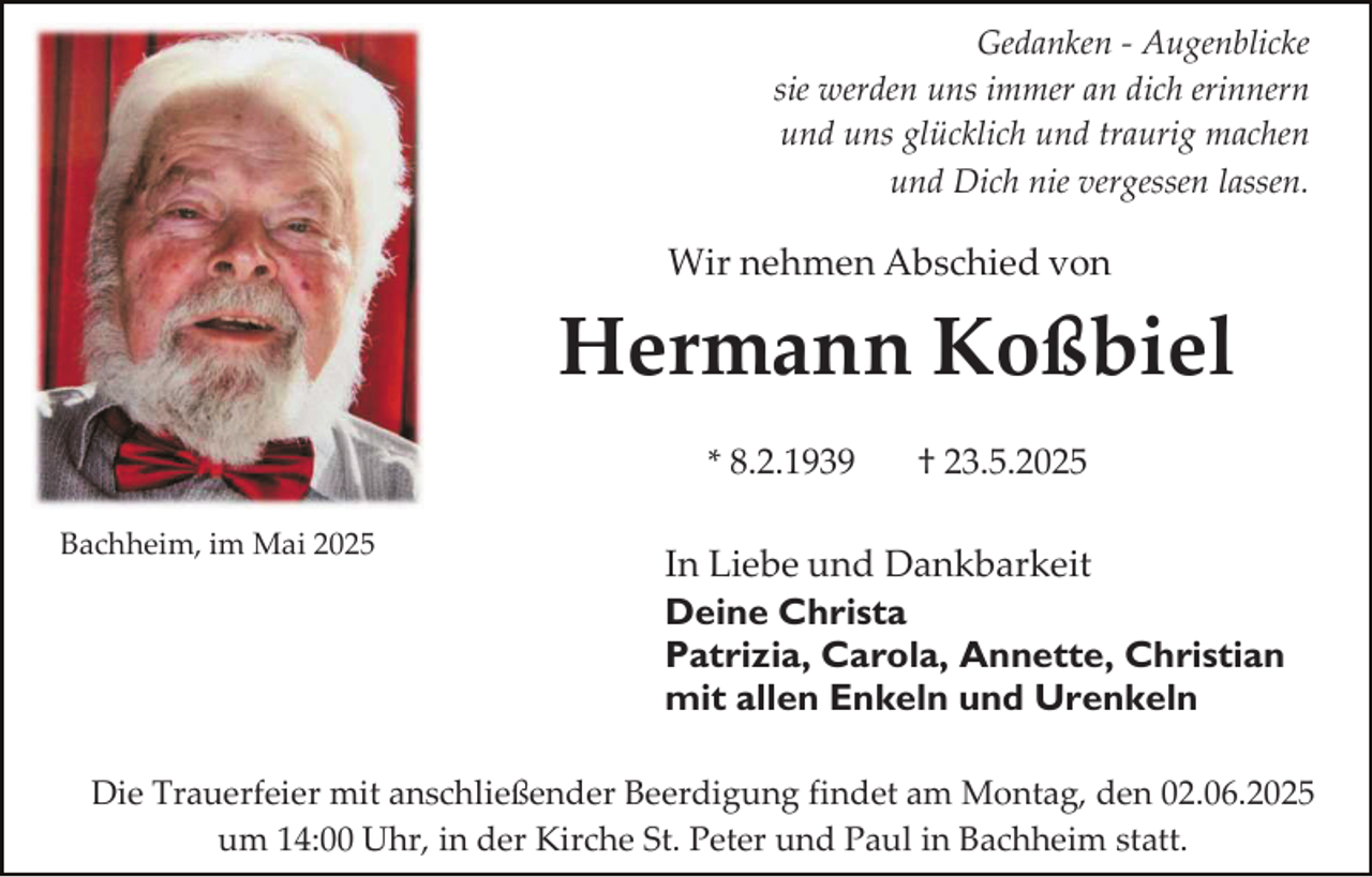 <p>Gedanken - Augenblicke<br />sie werden uns immer an dich erinnern<br />und uns glücklich und traurig machen<br />und Dich nie vergessen lassen.</p><p>Wir nehmen Abschied von</p><p>Hermann Koßbiel<br />* 8.2.1939<br />Bachheim, im Mai 2025</p><p>† 23.5.2025</p><p>In Liebe und Dankbarkeit<br />Deine Christa<br />Patrizia, Carola, Annette, Christian<br />mit allen Enkeln und Urenkeln</p><p>Die Trauerfeier mit anschließender Beerdigung findet am Montag, den 02.06.2025<br />um 14:00 Uhr, in der Kirche St. Peter und Paul in Bachheim statt.</p>