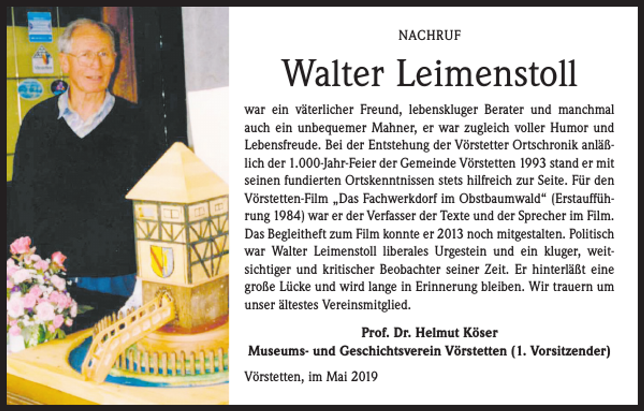 <p>NACHRUF</p><p>Walter Leimenstoll<br />war ein väterlicher Freund, lebenskluger Berater und manchmal<br />auch ein unbequemer Mahner, er war zugleich ­voller Humor und<br />Lebensfreude. Bei der Entstehung der Vörstetter Ortschronik anläßlich der 1.000-Jahr-Feier der Gemeinde Vörstetten 1993 stand er mit<br />seinen fundierten Ortskenntnissen stets hilfreich zur Seite. Für den<br />Vörstetten-Film „Das Fachwerkdorf im Obstbaumwald“ (Erstaufführung 1984) war er der Verfasser der Texte und der Sprecher im Film.<br />Das Begleitheft zum Film konnte er 2013 noch mitgestalten. Politisch<br />war Walter Leimenstoll liberales Urgestein und ein kluger, weit­<br />sichtiger und kritischer Beobachter seiner Zeit. Er hinterläßt eine<br />große Lücke und wird lange in Erinnerung ­bleiben. Wir trauern um<br />unser ältestes Vereinsmitglied.<br />Prof. Dr. Helmut Köser<br />Museums- und Geschichtsverein Vörstetten (1. Vorsitzender)<br />Vörstetten, im Mai 2019</p>