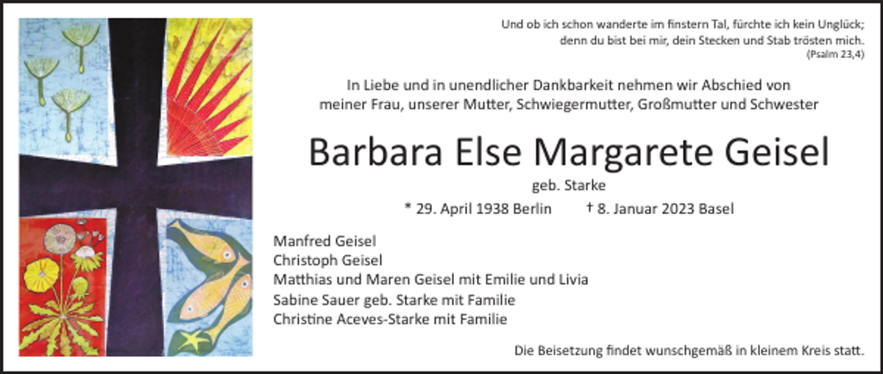 <p>Und ob ich schon wanderte im finstern Tal, fürchte ich kein Unglück;<br />denn du bist bei mir, dein Stecken und Stab trösten mich.</p><p>(Psalm 23,4)</p><p>In Liebe und in unendlicher Dankbarkeit nehmen wir Abschied von<br />meiner Frau, unserer Mutter, Schwiegermutter, Großmutter und Schwester</p><p>Barbara Else Margarete Geisel<br />geb. Starke<br />* 29. April 1938 Berlin<br />† 8. Januar 2023 Basel</p><p>Manfred Geisel<br />Christoph Geisel<br />Matthias und Maren Geisel mit Emilie und Livia<br />Sabine Sauer geb. Starke mit Familie<br />Christine Aceves-Starke mit Familie<br />Die Beisetzung findet wunschgemäß in kleinem Kreis statt.</p>