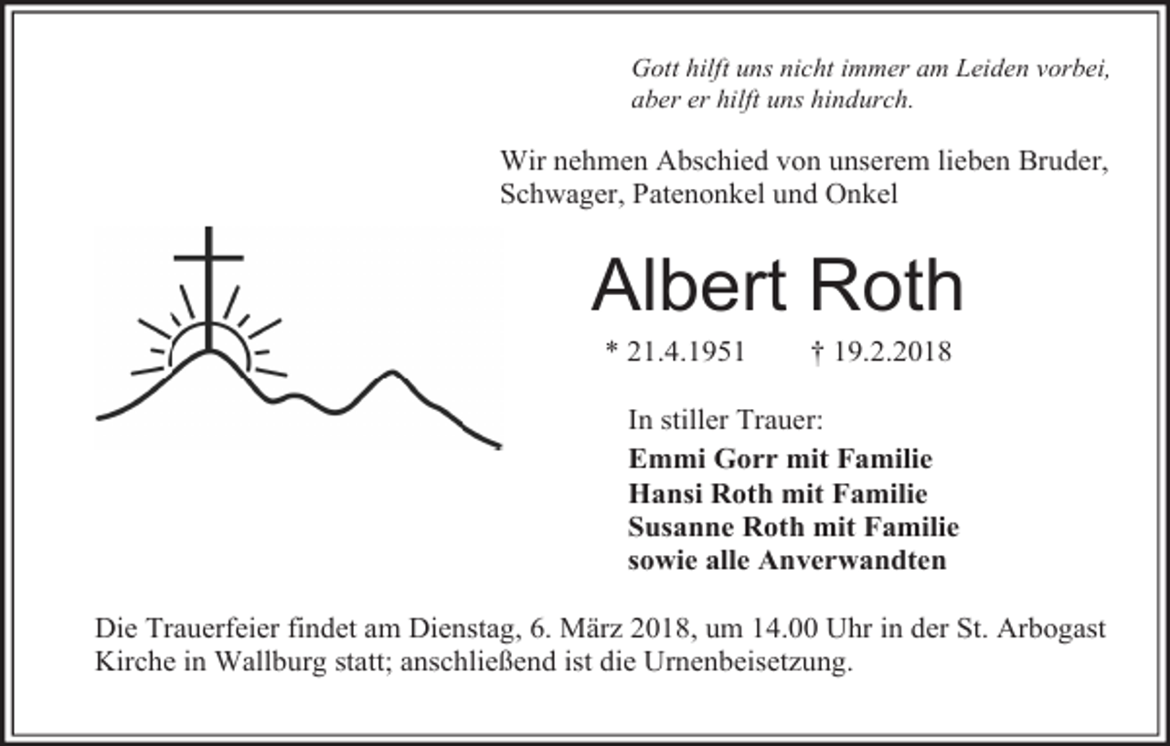 <p>Gott hilft uns nicht immer am Leiden vorbei,<br />aber er hilft uns hindurch.</p><p>Wir nehmen Abschied von unserem lieben Bruder,<br />Schwager, Patenonkel und Onkel</p><p>Albert Roth<br />* 21.4.1951</p><p>† 19.2.2018</p><p>In stiller Trauer:<br />Emmi Gorr mit Familie<br />Hansi Roth mit Familie<br />Susanne Roth mit Familie<br />sowie alle Anverwandten<br />Die Trauerfeier findet am Dienstag, 6. März 2018, um 14.00 Uhr in der St. Arbogast<br />Kirche in Wallburg statt; anschließend ist die Urnenbeisetzung.</p>