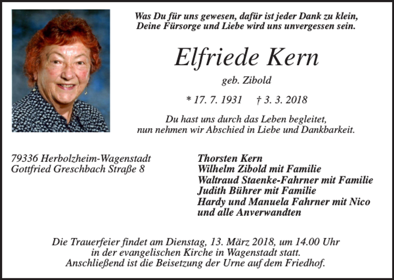 <p>Was Du für uns gewesen, dafür ist jeder Dank zu klein,<br />Deine Fürsorge und Liebe wird uns unvergessen sein.</p><p>Elfriede Kern<br />geb. Zibold<br />* 17. 7. 1931</p><p>† 3. 3. 2018</p><p>Du hast uns durch das Leben begleitet,<br />nun nehmen wir Abschied in Liebe und Dankbarkeit.</p><p>79336 Herbolzheim-Wagenstadt<br />Gottfried Greschbach Straße 8</p><p>Thorsten Kern<br />Wilhelm Zibold mit Familie<br />Waltraud Staenke-Fahrner mit Familie<br />Judith Bührer mit Familie<br />Hardy und Manuela Fahrner mit Nico<br />und alle Anverwandten</p><p>Die Trauerfeier findet am Dienstag, 13. März 2018, um 14.00 Uhr<br />in der evangelischen Kirche in Wagenstadt statt.<br />Anschließend ist die Beisetzung der Urne auf dem Friedhof.</p>