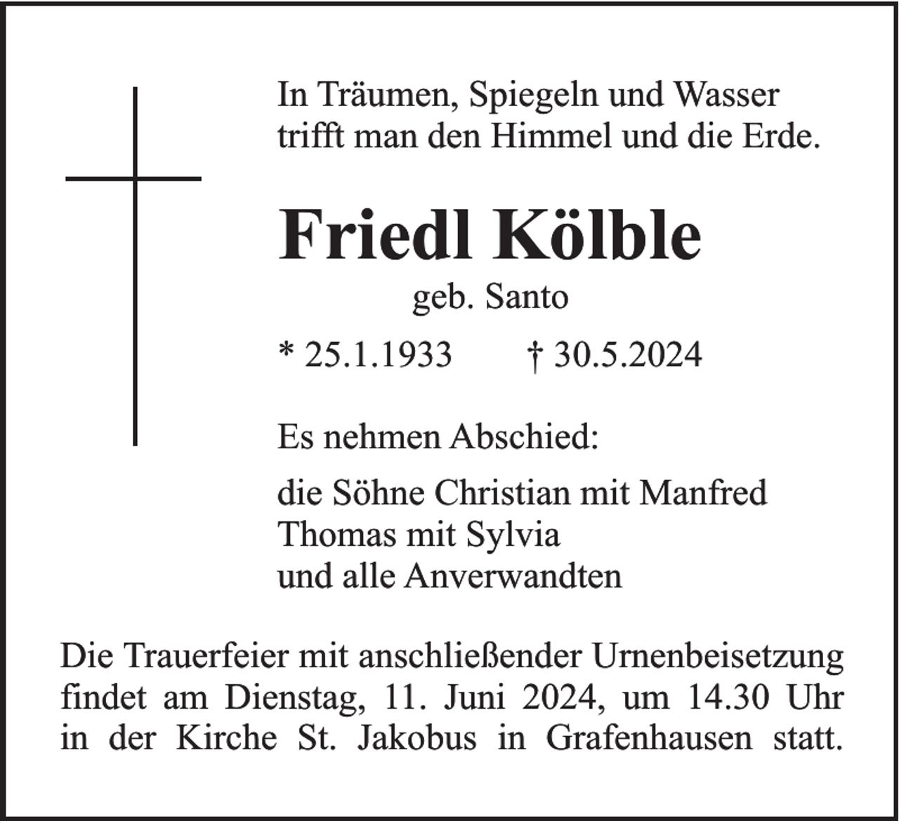 <p>In Träumen, Spiegeln und Wasser<br />trifft man den Himmel und die Erde.</p><p>Friedl Kölble<br />geb. Santo<br />* 25.1.1933</p><p>† 30.5.2024</p><p>Es nehmen Abschied:<br />die Söhne Christian mit Manfred<br />Thomas mit Sylvia<br />und alle Anverwandten<br />Die Trauerfeier mit anschließender Urnenbeisetzung<br />findet am Dienstag, 11. Juni 2024, um 14.30 Uhr<br />in der Kirche St. Jakobus in Grafenhausen statt.</p>