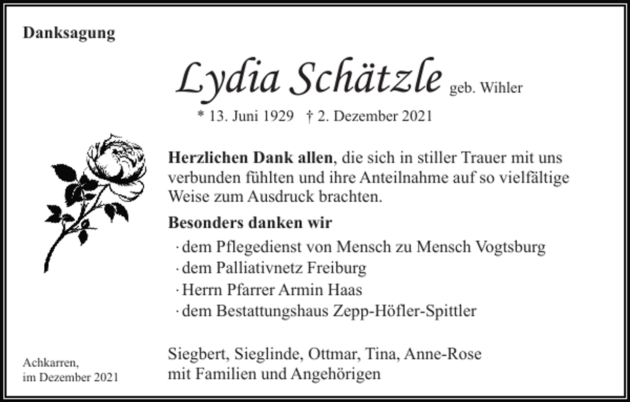 <p>Danksagung</p><p>Lydia Schätzle</p><p>geb. Wihler</p><p>* 13. Juni 1929 † 2. Dezember 2021</p><p>Herzlichen Dank allen, die sich in stiller Trauer mit uns<br />verbunden fühlten und ihre Anteilnahme auf so vielfältige<br />Weise zum Ausdruck brachten.<br />Besonders danken wir<br />· dem Pflegedienst von Mensch zu Mensch Vogtsburg<br />· dem Palliativnetz Freiburg<br />· Herrn Pfarrer Armin Haas<br />· dem Bestattungshaus Zepp-Höfler-Spittler<br />Achkarren,<br />im Dezember 2021</p><p>Siegbert, Sieglinde, Ottmar, Tina, Anne-Rose<br />mit Familien und Angehörigen</p>