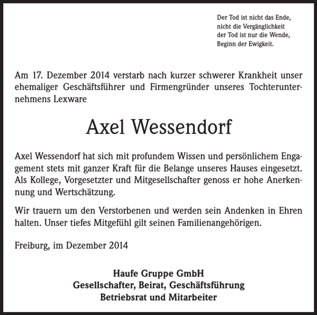 <p>Der Tod ist nicht das Ende,<br />nicht die Vergänglichkeit<br />der Tod ist nur die Wende,<br />Beginn der Ewigkeit.</p><p>Am 17. Dezember 2014 verstarb nach kurzer schwerer Krankheit unser<br />ehemaliger Geschäftsführer und Firmengründer unseres Tochterunternehmens Lexware</p><p>Axel Wessendorf<br />Axel Wessendorf hat sich mit profundem Wissen und persönlichem Engagement stets mit ganzer Kraft für die Belange unseres Hauses eingesetzt.<br />Als Kollege, Vorgesetzter und Mitgesellschafter genoss er hohe Anerkennung und Wertschätzung.<br />Wir trauern um den Verstorbenen und werden sein Andenken in Ehren<br />halten. Unser tiefes Mitgefühl gilt seinen Familienangehörigen.<br />Freiburg, im Dezember 2014<br />Haufe Gruppe GmbH<br />Gesellschafter, Beirat, Geschäftsführung<br />Betriebsrat und Mitarbeiter</p>