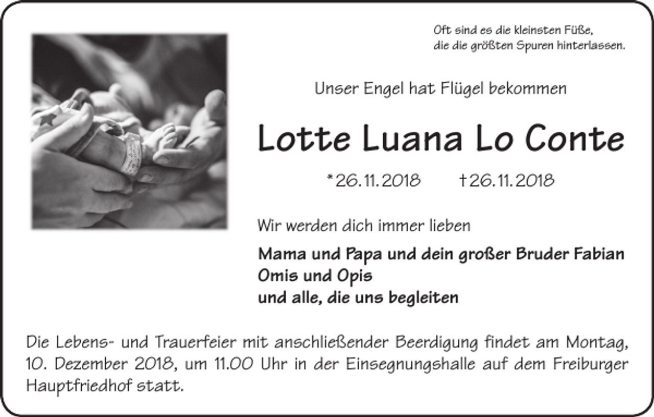<p>Oft sind es die kleinsten Füße,<br />die die größten Spuren hinterlassen.</p><p>Unser Engel hat Flügel bekommen</p><p>Lotte Luana Lo Conte<br />* 26. 11. 2018 † 26. 11. 2018<br />Wir werden dich immer lieben<br />Mama und Papa und dein großer Bruder Fabian<br />Omis und Opis<br />und alle, die uns begleiten<br />Die Lebens- und Trauerfeier mit anschließender Beerdigung findet am Montag,<br />10. Dezember 2018, um 11.00 Uhr in der Einsegnungshalle auf dem Freiburger<br />Hauptfriedhof statt.</p>