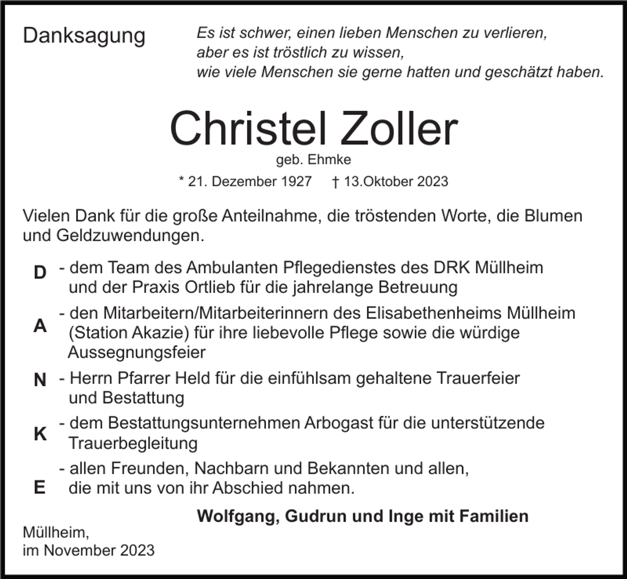 <p>Danksagung</p><p>Es ist schwer, einen lieben Menschen zu verlieren,<br />aber es ist tröstlich zu wissen,<br />wie viele Menschen sie gerne hatten und geschätzt haben.</p><p>Christel Zoller<br />geb. Ehmke</p><p>* 21. Dezember 1927</p><p>† 13.Oktober 2023</p><p>Vielen Dank für die große Anteilnahme, die tröstenden Worte, die Blumen<br />und Geldzuwendungen.</p><p>D - dem Team des Ambulanten Pflegedienstes des DRK Müllheim<br />A<br />N<br />K<br />E</p><p>und der Praxis Ortlieb für die jahrelange Betreuung<br />- den Mitarbeitern/Mitarbeiterinnern des Elisabethenheims Müllheim<br />(Station Akazie) für ihre liebevolle Pflege sowie die würdige<br />Aussegnungsfeier<br />- Herrn Pfarrer Held für die einfühlsam gehaltene Trauerfeier<br />und Bestattung<br />- dem Bestattungsunternehmen Arbogast für die unterstützende<br />Trauerbegleitung<br />- allen Freunden, Nachbarn und Bekannten und allen,<br />die mit uns von ihr Abschied nahmen.</p><p>Müllheim,<br />im November 2023</p><p>Wolfgang, Gudrun und Inge mit Familien</p>