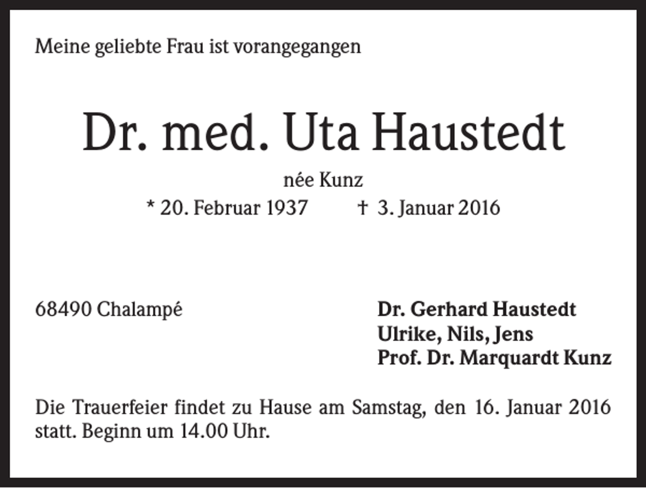 <p>Meine geliebte Frau ist vorangegangen</p><p>Dr. med. Uta Haustedt<br />née Kunz<br />* 20. Februar 1937<br />† 3. Januar 2018490 Chalampé</p><p>Dr. Gerhard Haustedt<br />Ulrike, Nils, Jens<br />Prof. Dr. Marquardt Kunz</p><p>Die Trauerfeier findet zu Hause am Samstag, den 16. Januar 2016<br />statt. Beginn um 14.00 Uhr.</p>