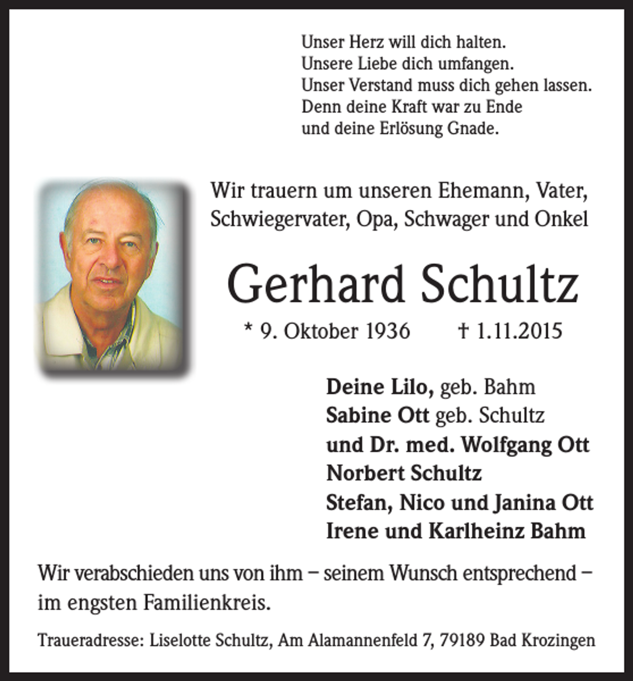 <p>Wir trauern um unseren Ehemann, Vater,<br />Schwiegervater, Opa, Schwager und Onkel</p><p>Gerhard Schultz</p><p>Unser Herz will dich halten.<br />Unsere Liebe dich umfangen.<br />Unser Verstand muss dich gehen lassen.<br />Denn deine Kraft war zu Ende<br />und deine Erlösung Gnade.</p><p>* 9. Oktober 1936 † 1.11.2015</p><p>Deine Lilo, geb. Bahm<br />Sabine Ott geb. Schultz<br />und Dr. med. Wolfgang Ott<br />Norbert Schultz<br />Stefan, Nico und Janina Ott<br />Irene und Karlheinz Bahm</p><p>Wir verabschieden uns von ihm – seinem Wunsch entsprechend –<br />im engsten Familienkreis.<br />Traueradresse: Liselotte Schultz, Am Alamannenfeld 7, 79189 Bad Krozingen</p>