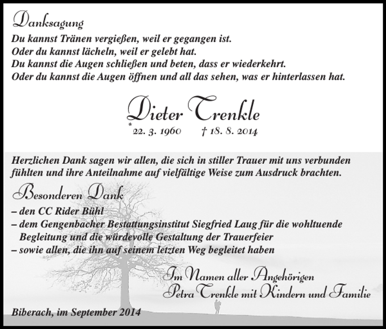 <p>Danksagung<br />Du kannst Tränen vergießen, weil er gegangen ist.<br />Oder du kannst lächeln, weil er gelebt hat.<br />Du kannst die Augen schließen und beten, dass er wiederkehrt.<br />Oder du kannst die Augen öffnen und all das sehen, was er hinterlassen hat.</p><p>Dieter<br />Trenkle<br />* 22. 3. 1960 † 18. 8. 2014<br />Herzlichen Dank sagen wir allen, die sich in stiller Trauer mit uns verbunden<br />fühlten und ihre Anteilnahme auf vielfältige Weise zum Ausdruck brachten.</p><p>Besonderen Dank<br />– den CC Rider Bühl<br />– dem Gengenbacher Bestattungsinstitut Siegfried Laug für die wohltuende<br />Begleitung und die würdevolle Gestaltung der Trauerfeier<br />– sowie allen, die ihn auf seinem letzten Weg begleitet haben</p><p>Im Namen aller Angehörigen<br />PetraTrenkle mit Kindern und Familie<br />Biberach, im September 2014</p>