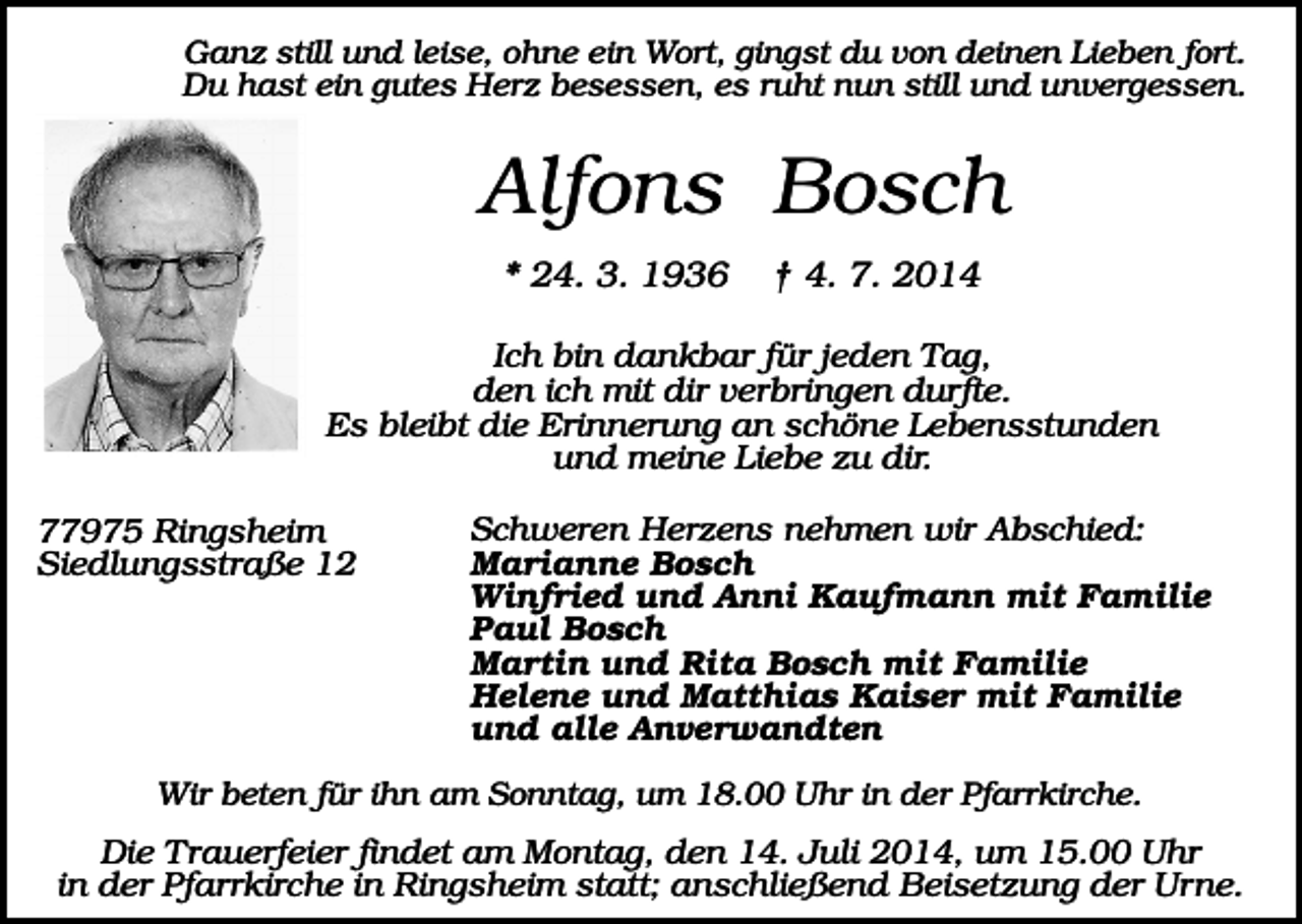 <p>Ganz still und leise, ohne ein Wort, gingst du von deinen Lieben fort.<br />Du hast ein gutes Herz besessen, es ruht nun still und unvergessen.</p><p>Alfons Bosch<br />* 24. 3. 1936</p><p>† 4. 7. 2014</p><p>Ich bin dankbar für jeden Tag,<br />den ich mit dir verbringen durfte.<br />Es bleibt die Erinnerung an schöne Lebensstunden<br />und meine Liebe zu dir.<br />77975 Ringsheim<br />Siedlungsstraße 12</p><p>Schweren Herzens nehmen wir Abschied:<br />Marianne Bosch<br />Winfried und Anni Kaufmann mit Familie<br />Paul Bosch<br />Martin und Rita Bosch mit Familie<br />Helene und Matthias Kaiser mit Familie<br />und alle Anverwandten</p><p>Wir beten für ihn am Sonntag, um 18.00 Uhr in der Pfarrkirche.</p><p>Die Trauerfeier findet am Montag, den 14. Juli 2014, um 15.00 Uhr<br />in der Pfarrkirche in Ringsheim statt; anschließend Beisetzung der Urne.</p>