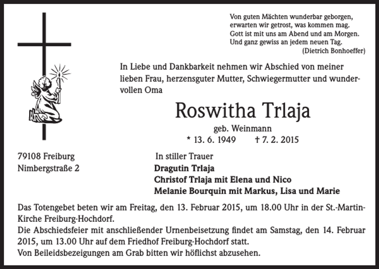 <p>In Liebe und Dankbarkeit nehmen wir Abschied von meiner<br />lieben Frau, herzensguter Mutter, Schwiegermutter und wundervollen Oma</p><p>Roswitha Trlaja</p><p>79108 Freiburg<br />Nimbergstraße 2</p><p>Von guten Mächten wunderbar geborgen,<br />erwarten wir getrost, was kommen mag.<br />Gott ist mit uns am Abend und am Morgen.<br />Und ganz gewiss an jedem neuen Tag.<br />(Dietrich Bonhoeffer)</p><p>geb. Weinmann<br />* 13. 6. 1949 † 7. 2. 2015</p><p>In stiller Trauer</p><p>Dragutin Trlaja<br />Christof Trlaja mit Elena und Nico<br />Melanie Bourquin mit Markus, Lisa und Marie</p><p>Das Totengebet beten wir am Freitag, den 13. Februar 2015, um 18.00 Uhr in der St.-MartinKirche Freiburg-Hochdorf.<br />Die Abschiedsfeier mit anschließender Urnenbeisetzung findet am Samstag, den 14. Februar<br />2015, um 13.00 Uhr auf dem Friedhof Freiburg-Hochdorf statt.<br />Von Beileidsbezeigungen am Grab bitten wir höflichst abzusehen.</p>